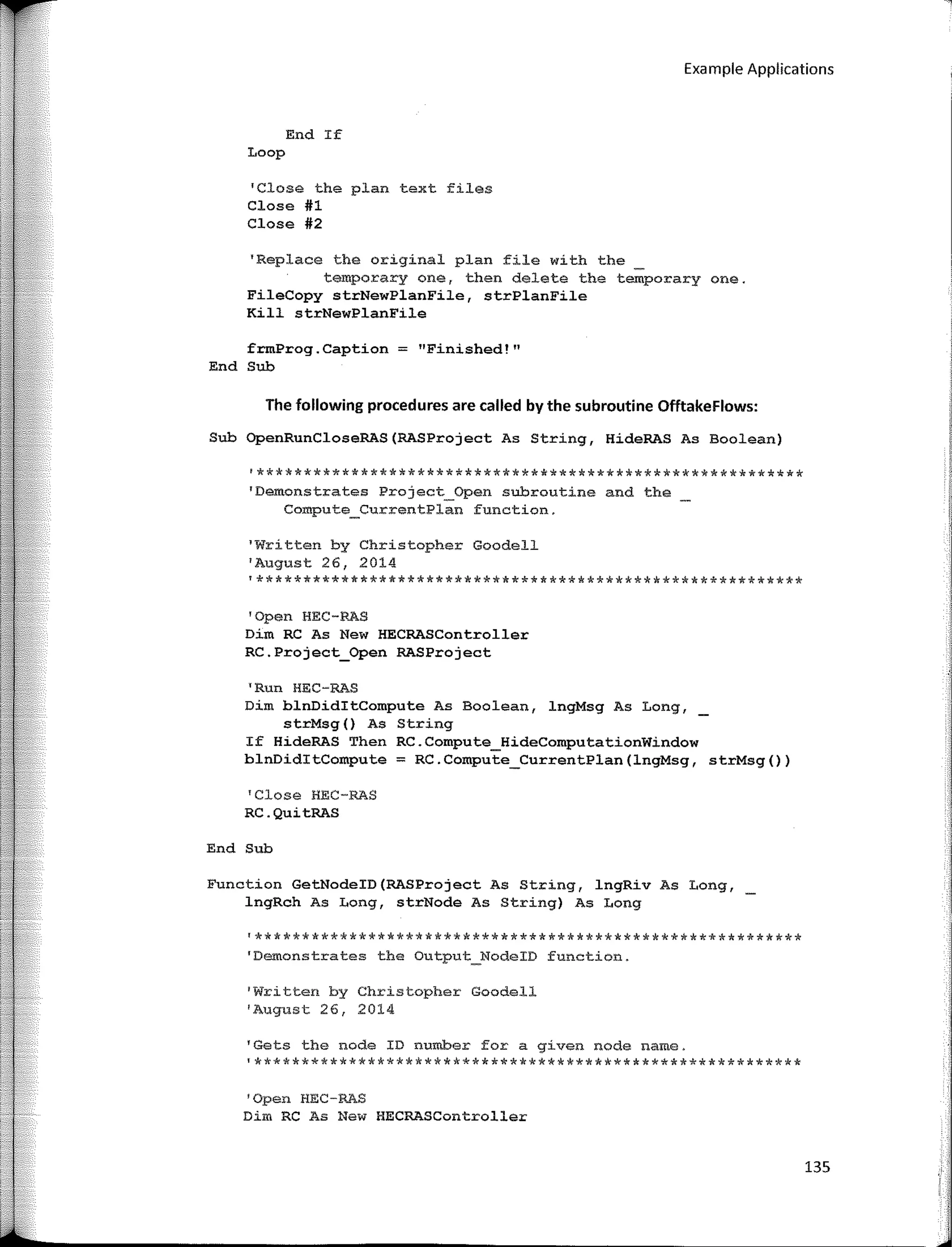 Example Applications
End If
Loop
'Close the plan text files
Close #1
Close #2
'Replace the original plan file with the
temporary ene, then delete the temporary one.
FileCopy strNewPlanFile, strPlanFile
Kill strNewPlanFile
frmProg.Caption = "Finished!"
End Sub
The following procedures are called by the subroutine Offtakeflows:
Sub OpenRunCloseRAS(RASProject As String, HideRAS As Boolean)
'**********************************************************
'Demonstrates Project_Open subroutine and the
Compute_CurrentPlan function.
1
Written by Christopher Goodell
'August 26, 2014
'**********************************************************
'Open HEC-RAS
Dim RC As New HECRASController
RC.Project_Open RASProject
"Rtrn HEC-RAS
Dim blnDiditCompute As Boolean, lngMsg As Long,_
strMsg() As String
If HideRAS Then RC.Compute_HideComputationWindow
blnDiditCompute = RC.Compute_CurrentPlan(lngMsg, strMsg())
'Close HEC-RAS
RC.QuitRAS
End Sub
Function GetNodeID(RASProject As String, lngRiv As Long,
lngRch As Long, strNode As String) As Long
'**********************************************************
'Demonstrates the Output_NodeID function.
'Written by Christopher Goodell
'August 26, 2014
'Gets the node ID number for a gíven nade narne.
'**********************************************************
'Open HEC-RAS
Dim RC As New HECRASController
135
 