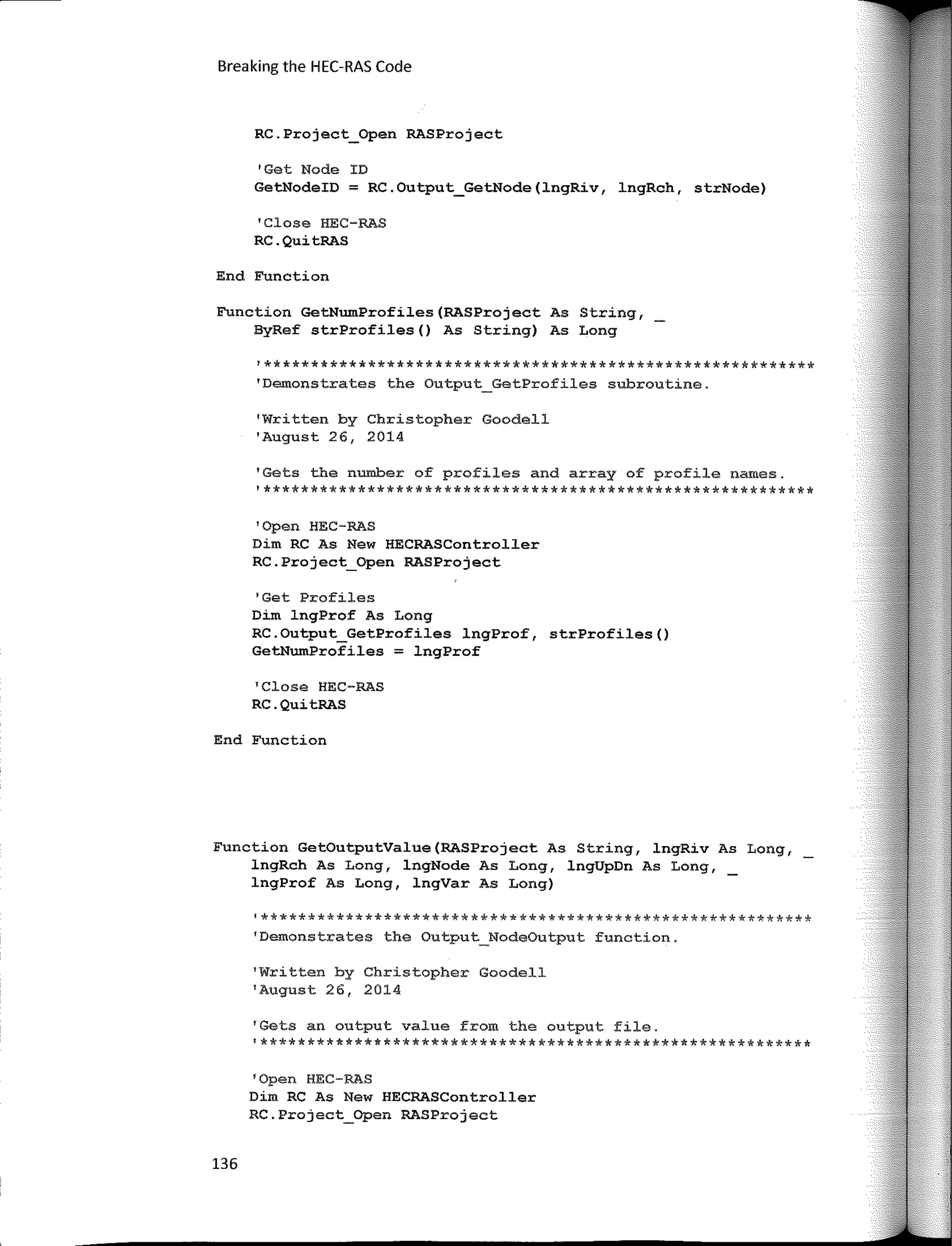 Breaking the HEC-RAS Code
RC.Project_Open RASProject
'Get Node ID
GetNodeID = RC.Output_GetNode(lngRiv, lngRch, strNode)
'Clase HEC-RAS
RC.QuitRAS
End Function
Function GetNumProfiles(RASProject As String,
ByRef strProfiles() As String) As Long
!**********************************************************
'Demonstrates the Output_GetProfiles subroutine.
'Written by Christopher Goodell
'August 26, 2014
'Gets the number of profiles and array of profile names.
'**********************************************************
'Open HEC-RAS
Dim RC As New HECRASController
RC.Project_Open RASProject
1
Get Profiles
Dim lngProf As Long
RC.Output_GetProfiles lngProf, strProfiles()
GetNumProfiles = lngProf
'Close HEC-RAS
RC.QuitRAS
End Function
Function GetOutputValue(RASProject As String, lngRiv As Long,
lngRch As Long, lngNode As Long, lngUpDn As Long,
lngProf As Long, lngVar As Long)
'**********************************************************
'Demonstrates the Output_NodeOutput function.
1
Written by Christopher Goodell
'August 26, 2014
'Gets an output value from the output file.
'**********************************************************
'Open HEC-RAS
Dim RC As New HECRASController
RC.Project_Open RASProject
136
 
