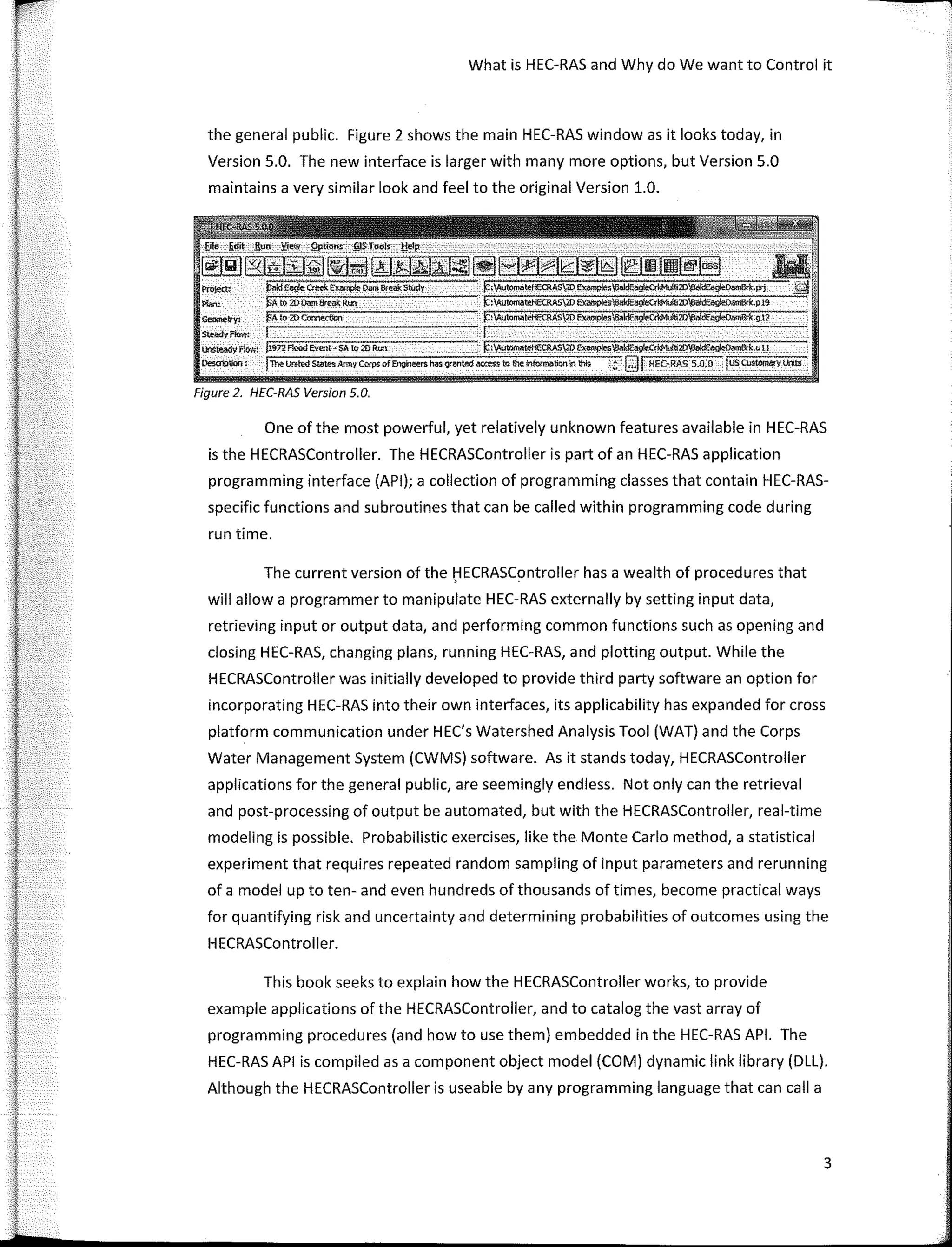 What is HEC-RAS and Why do We want to Control it
the general public. Figure 2 shows the main HEC-RAS window as it looks today, in
Version 5.0. The new interface is larger with many more options, but Version 5.0
maintains a very similar look and feel to the original Version 1.0.
Pro}e(� )3aídEag!e Cteek Eirample Oam &'eai: Stúdy
Pfan: pÁ to 20 � Break R!XI
Geoo!eb"y: !§A to 2D COMe.ctlon
StNdyflow:
lhsteady flow: ji.sn F!ood e.vent-SA to 20 Run �:'t,Autotnatel-lECRAS20 El(im,plesV3aidEa�2D�k,u11
Desoil)tion: jToelJf¡¡te(I s�ie Amir Corps off.ng,l��rs Msgr�ted ao:e$S to the lnfurm�bornn thls :; Qj HEC-RAS 5.-0.0 fusCustoml!fy Lnts
Figure 2, HEC-RAS Version 5.0.
One of the most powerful, yet relatively unknown features available in HEC-RAS
is the HECRASController. The HECRASController is part of an HEC-RAS application
programming interface (API); a collection of programming classes that contain HEC-RAS-
specific functions and subroutines that can be called within programming code during
run time.
The curren! version of the f:lECRASController has a wealth of procedures that
will allow a programmer to manipulate HEC-RAS externally by setting input data,
retrieving input or output data, and performing common functions such as opening and
closing HEC-RAS, changing plans, running HEC-RAS, and plotting output. While the
HECRASController was initially developed to provide third party software an option for
incorporating HEC-RAS into their own interfaces, its applicability has expanded for cross
platform communication under HEC's Watershed Analysis Tool (WAT) and the Corps
Water Management System (CWMS) software. As it stands today, HECRASController
applications for the general public, are seemingly endless. Not only can the retrieval
and post-processing of output be automated, but with the HECRASController, real-time
modeling is possible. Probabilistic exercises, like the Monte Cario method, a statistical
experiment that requires repeated random sampling of input parameters and rerunning
of a model up to ten- and even hundreds of thousands of times, become practica! ways
for quantifying risk and uncertainty and determining probabilities of outcomes using the
HECRASController.
This book seeks to explain how the HECRASController works, to provide
example applications of the HECRASController, and to catalog the vast array of
programming procedures (and how to use them) embedded in the HEC-RAS API. The
HEC-RAS API is compiled as a component object model (COM) dynamic link library (DLL).
Although the HECRASController is useable by any programming language that can calla
3
 