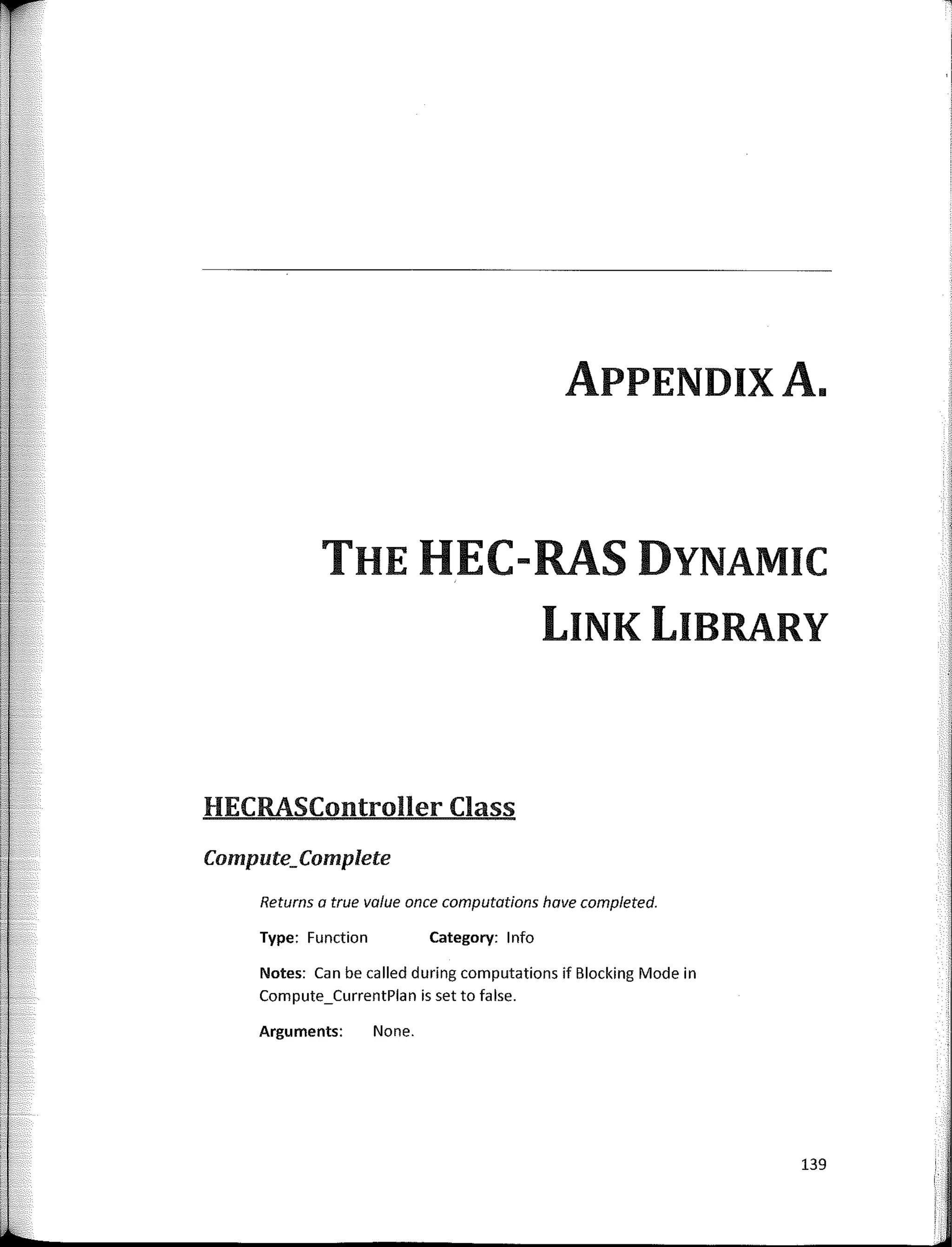 APPENDIXA.
THE HEC-RAS DYNAMIC
LINK LIBRARY
HECRASController Class
Compute;Complete
Returns a true value once computatians have completed.
Type: Function Category: 1 nfo
Notes: Can be called during computations if Blocking Mode in
Compute_CurrentPlan is set to false.
Arguments: None.
139
 