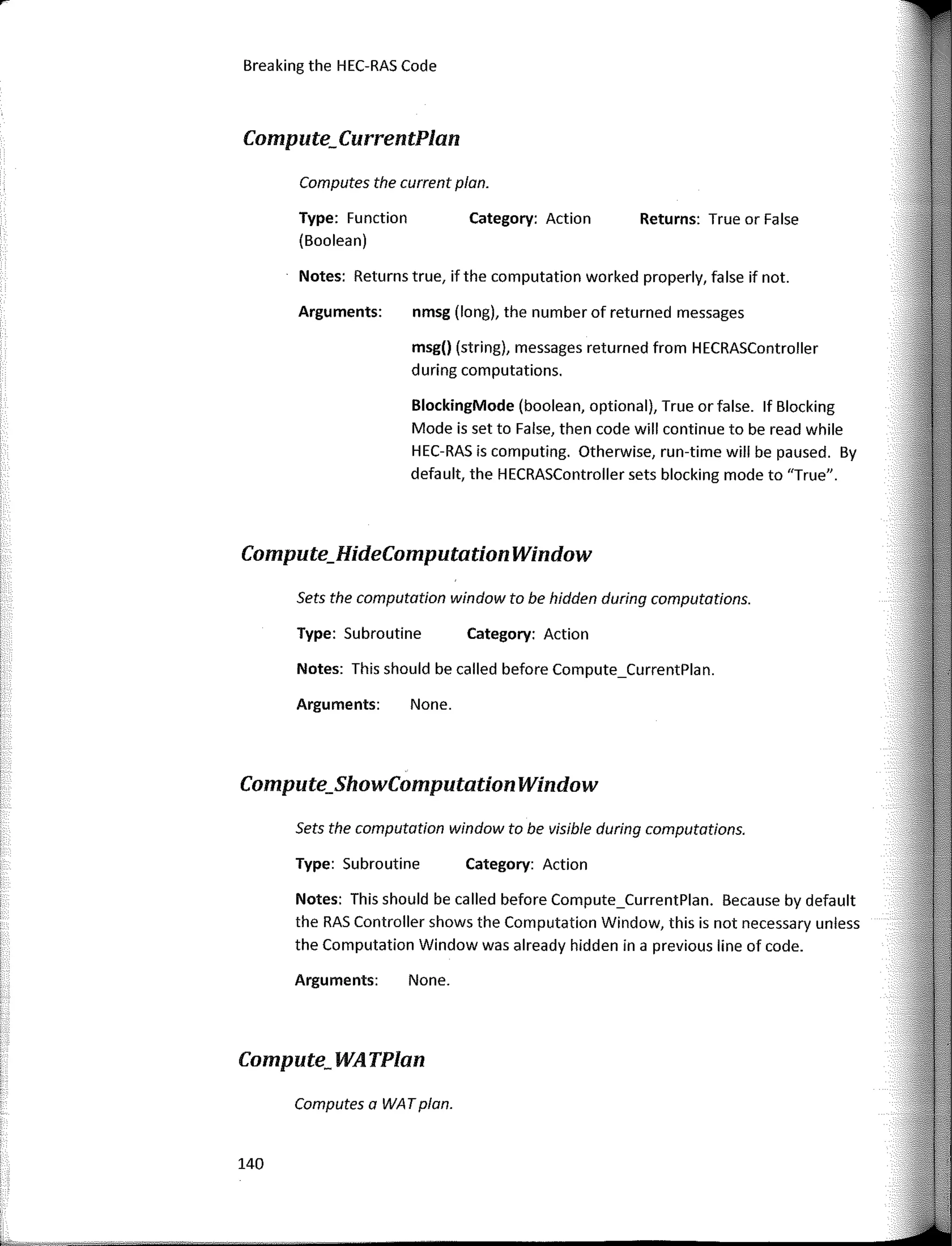 140
Notes: This should be called before Compute_CurrentPlan.
Notes: Returns true, ifthe computation worked properly, false if not.
Returns: True or False
Category: Action
Category: Action
Category: Action
nmsg (long), the number of returned messages
msg() (string), messages returned from HECRASController
during computations.
BlockingMode (boolean, optional), True or false. lf Blocking
Mode is set to False, then code will continue to be read while
HEC-RAS is computing. Otherwise, run-time will be paused. By
default, the HECRASController sets blocking mode to "True".
None.
None.
Type: Function
(Boolean)
Computes the current plan.
Arguments:
Arguments:
Type: Subroutine
Type: Subroutine
Sets the computation window to be visible during computations.
Sets the computation window to be hidden during computations.
Notes: This should be called before Compute_CurrentPlan. Because by default
the RAS Controller shows the Computation Window, this is not necessary unless
the Computation Window was already hidden in a previous line of code.
Arguments:
Computes a WATplan.
Breaking the HEC-RAS Code
Compute;CurrentPlan
Compute_HideComputation Window
Compute_ShowComputation Window
Compute; WATPlan
 