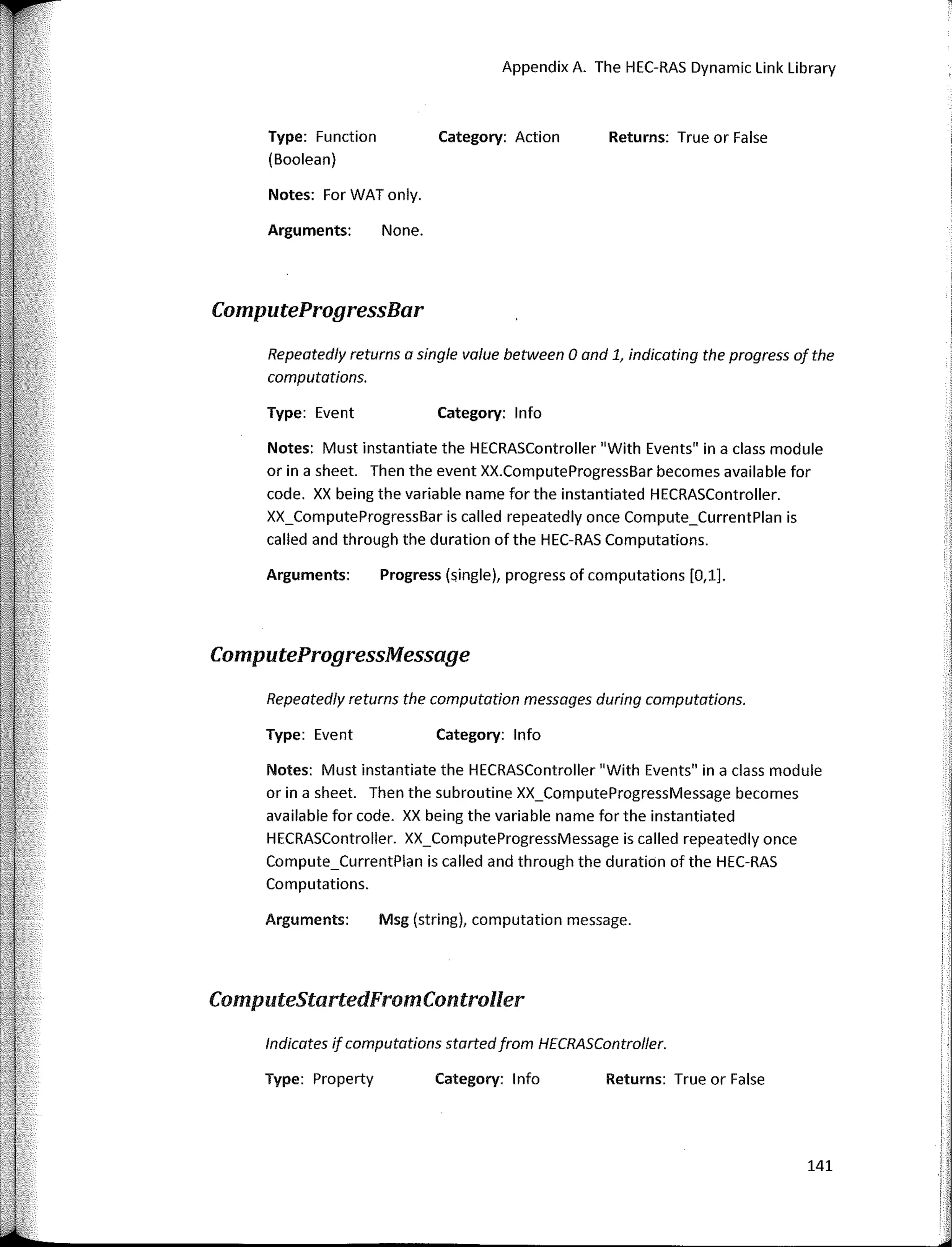 Repeatedly returns the computation messages during computations.
ComputeProgressMessage
Repeatedly returns a single va/ue between O and 1, indicating the pragress of the
computations.
Returns: True or False
Appendix A. The HEC-RAS Dynamic Link Library
Category: Action
Category: lnfo
Category: lnfo
None.
Progress (single), progress of computations [O,l].
Type: Function
(Boolean)
Notes: For WAT only.
Arguments:
Type: Event
Arguments:
Type: Event
Notes: Must instantiate the HECRASController "With Events" in a class module
orina sheet. Then the event XX.ComputeProgressBar becomes available for
code. XX being the variable name for the instantiated HECRASController.
XX_ComputeProgressBar is called repeatedly once Compute_CurrentPlan is
called and through the duration of the HEC-RAS Computations.
ComputeProgressBar
Notes: Must instantiate the HECRASController "With Events" in a class module
orina sheet. Then the subroutine XX_ComputeProgressMessage becomes
available for code. XX being the variable name for the instantiated
HECRASController. XX_ComputeProgressMessage is called repeatedly once
Compute_CurrentPlan is called and through the duration ofthe HEC-RAS
Computations.
lndicates if computatians startedfram HECRASContraller.
ComputeStartedFromController
Msg (string), computation message.
1
1
'.
Returns: True or False
Category: 1 nfo
Arguments:
Type: Property
141
1
r,
'
 