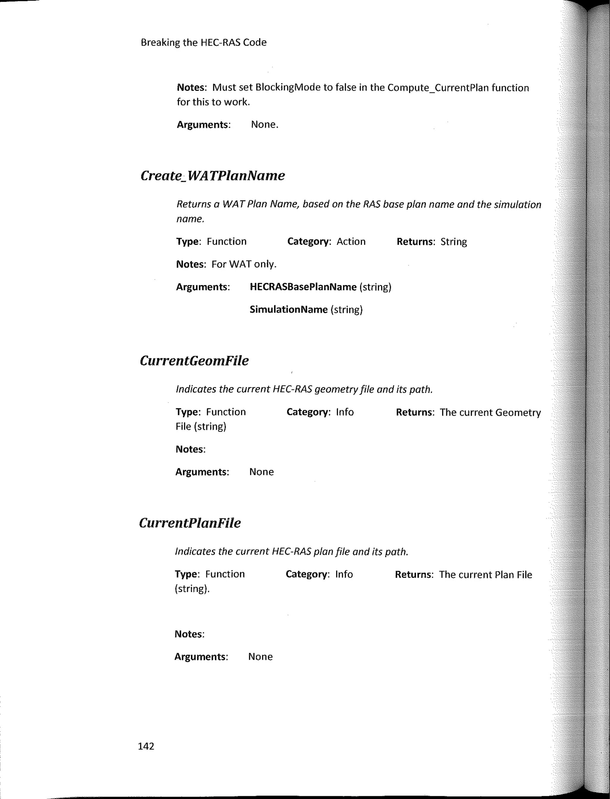 lndicates the current HEC-RAS plan file and its path.
lndicates the current HEC-RAS geometryfile and its path.
Notes: Must set BlockingMode to false in the Compute_CurrentPlan function
for this to work.
Returns: String
Returns: The current Geometry
Returns: The current Plan File
Category: Action
Category: lnfo
Category: lnfo
None.
HECRASBasePlanName (string)
SimulationName (string)
Arguments:
Type: Function
Notes: ForWATonly.
Arguments:
Arguments: None
Type: Function
File (string)
Returns a WA T Plan Name, based on the RAS base plan name and the simulation
name.
Notes:
Type: Function
(string).
Arguments: None
Notes:
Breaking the HEC-RAS Code
Create_ WATPlanName
CurrentGeomFile
CurrentPlanFile
142
 