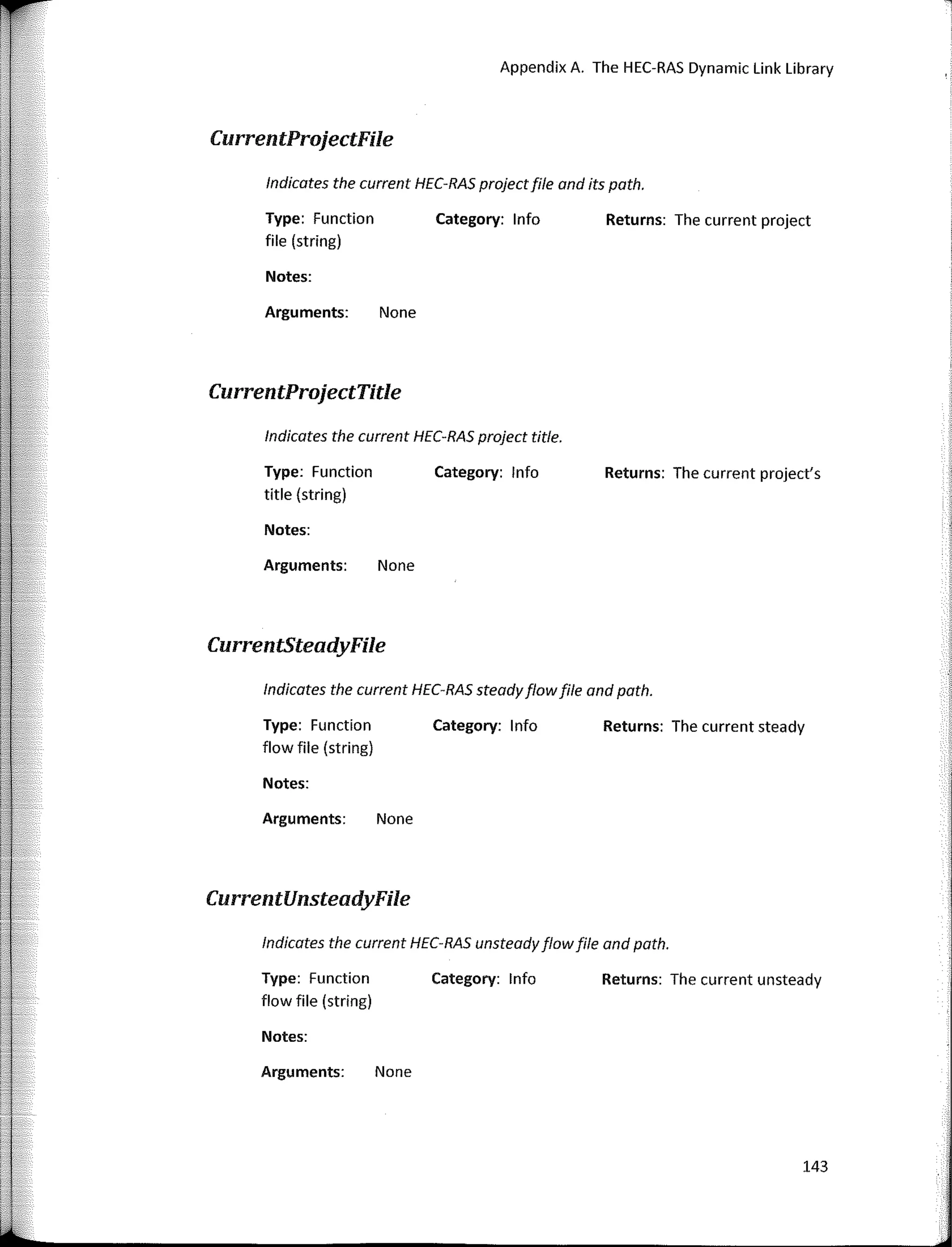 Appendix A. The HEC-RAS Dynamic Link Library
CurrentProjectFile
lndicates the current HEC-RAS projectfile and its path.
Type: Function
file (string)
Notes:
Arguments: None
CurrentProjectTitle
Category: lnfo Returns: The current project
lndicates the current HEC-RAS project title.
Type: Function
title (string)
Notes:
Arguments: None
CurrentSteadyFile
Category: lnfo Returns: The current project's
lndicates the current HEC-RAS steadyflowfile and path.
Type: Function
flow file (string)
Notes:
Arguments: None
CurrentUnsteadyFile
Category: lnfo Returns: The current steady
lndicates the current HEC-RAS unsteadyflowfile and path.
Type: Function
flow file (string)
Notes:
Arguments: None
Category: lnfo Returns: The current unsteady
143
 