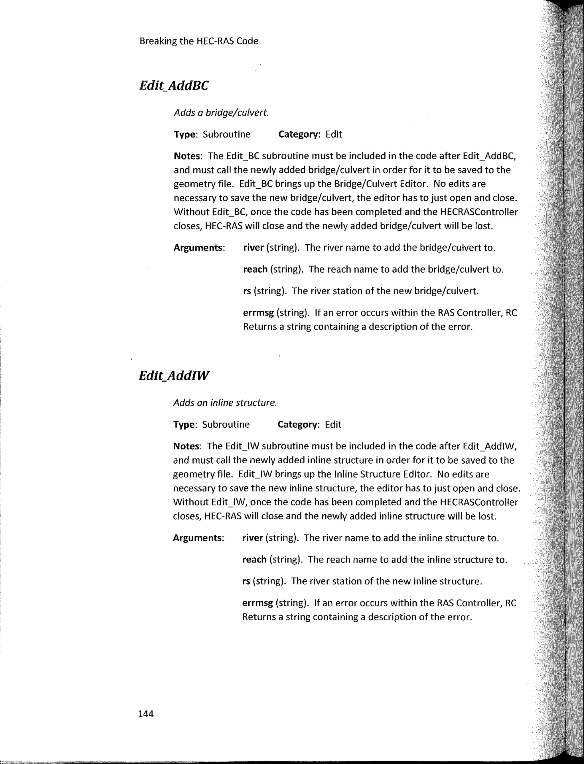 Breaking the HEC-RAS Code
Edit_AddBC
Notes: The Edit_BC subroutine must be included in the code after Edit_AddBC,
and mus! call the newly added bridge/culvert in arder for it to be saved to the
geometry file. Edit_BC brings up the Bridge/Culvert Editor. No edits are
necessary to save the new bridge/culvert, the editor has to just open and clase.
Without Edit_BC, once the code has been completed and the HECRASController
clases, HEC-RAS will clase and the newly added bridge/culvert will be los!.
Category: Edit
Category: Edit
reach (string). The reach name to add the bridge/culvert to.
river (string). The river name to add the bridge/culvert to.
rs (string). The river station of the new bridge/culvert.
errmsg (string). lf an error occurs within the RAS Controller, RC
Returns a string containing a description of the error.
river (string). The river name to add the inline structure to.
reach (string). The reach name to add the inline structure to.
rs (string). The river station of the new inline structure.
errmsg (string). lf an error occurs within the RAS Controller, RC
Returns a string containing a description of the error.
Type: Subroutine
Arguments:
Adds a bridge/culvert.
Type: Subroutine
Adds an inline structure.
Arguments:
Notes: The Edit_lW subroutine must be included in the code after Edit_AddlW,
and must call the newly added inline structure in arder for it to be saved to the
geometry file. Edit_lW brings up the lnline Structure Editor. No edits are
necessary to save the new inline structure, the editor has to just open and clase.
Without Edit_lW, once the code has been completed and the HECRASController
clases, HEC-RAS will clase and the newly added inline structure will be lost.
Edit_AddIW
144
 