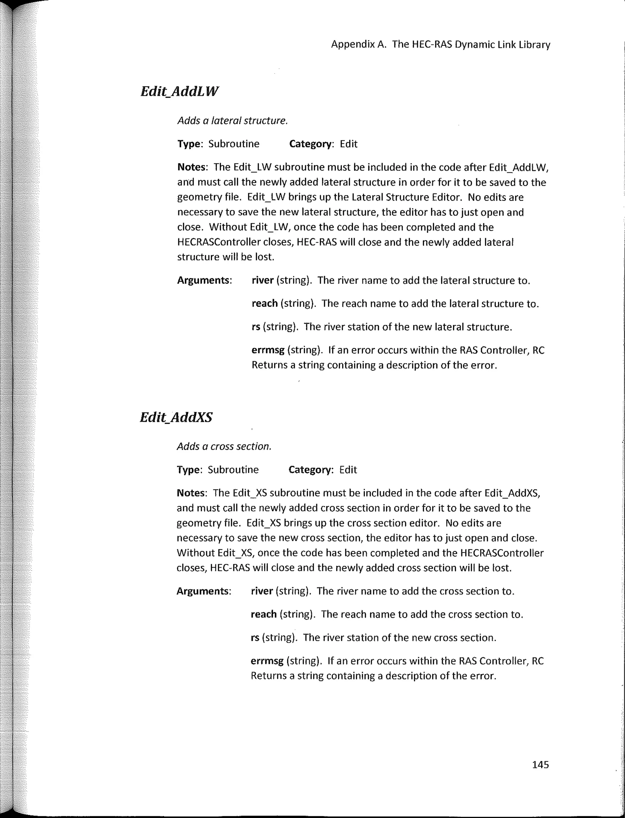 Appendix A. The HEC-RAS Dynamic Link Library
Edit_AddLW
Adds a lateral structure.
Type: Subroutine Category: Edit
Notes: The Edit_XS subroutine must be included in the code after Edit_AddXS,
and must call the newly added cross section in order for it to be saved to the
geometry file. Edit_XS brings up the cross section editor. No edits are
necessary to save the new cross section, the editor has to just open and clase.
Without Edit_XS, once the code has been completed and the HECRASController
clases, HEC-RAS will clase and the newly added cross section will be lost.
Notes: The Edit_LW subroutine must be included in the code after Edit_AddLW,
and must call the newly added lateral structure in order for it to be saved to the
geometry file. Edit_LW brings up the Lateral Structure Editor. No edits are
necessary to save the new lateral structure, the editor has to just open and
close. Without Edit_LW, once the code has been completed and the
HECRASController doses, HEC-RAS will close and the newly added lateral
structure will be lost.
Type: Subroutine Category: Edit
river (string). The river name to add the lateral structure to.
reach (string). The reach name to add the lateral structure to.
rs (string). The river station of the new lateral structure.
errmsg (string). lf an error occurs within the RAS Controller, RC
Returns a string containing a description of the error.
Arguments:
Adds a cross section.
Edit_AddXS
Arguments: river (string). The river name to add the cross section to.
reach (string). The reach name to add the cross section to.
rs (string). The river station of the new cross section.
errmsg (string). lf an error occurs within the RAS Controller, RC
Returns a string containing a description of the error.
145
 
