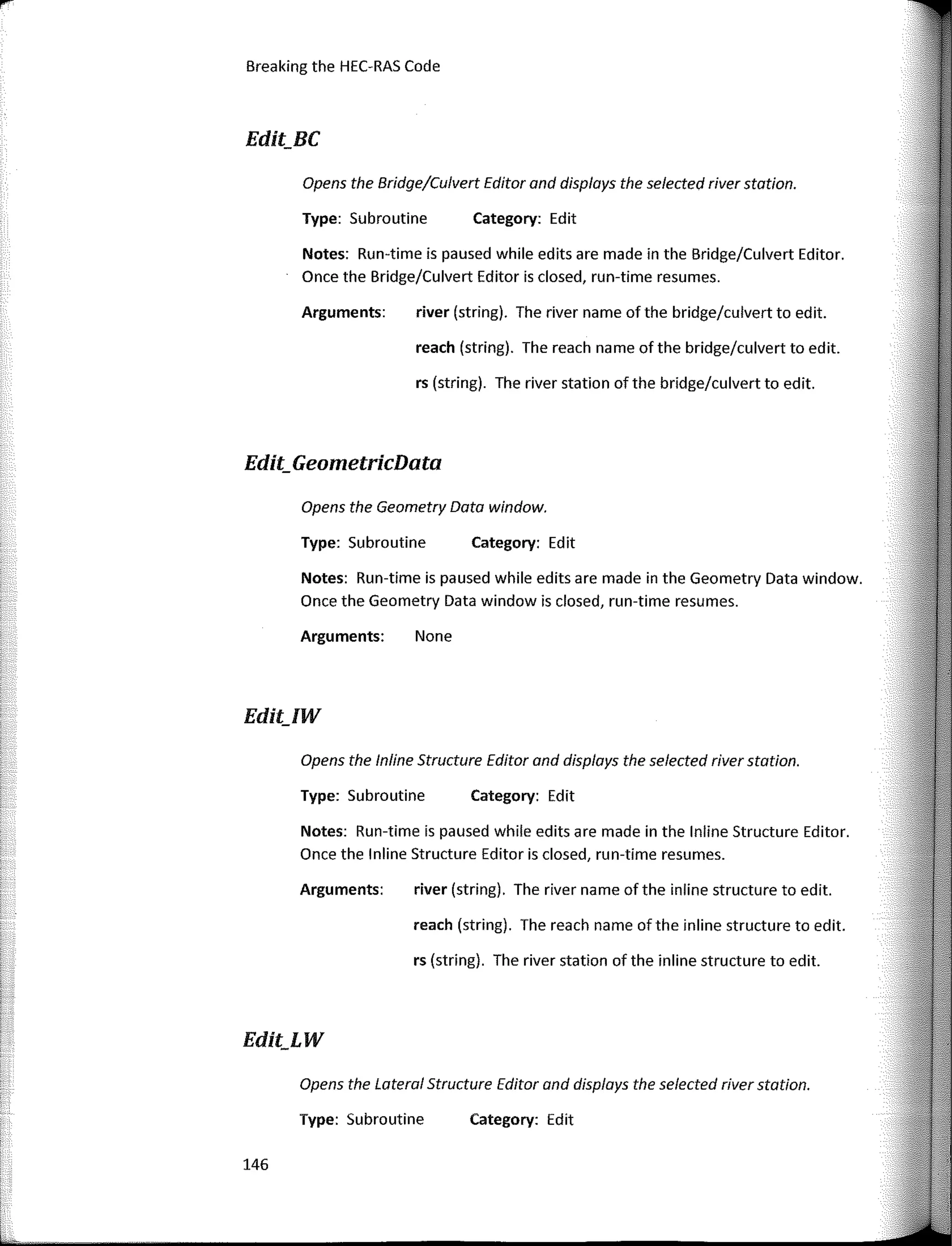 Breaking the HEC-RAS Code
Edit_BC
Edit_GeometricData
Category: Edit
Category: Edit
Category: Edit
Category: Edit
river (string). The river name of the bridge/culvert to edit.
reach (string). The reach name of the bridge/culvert to edit.
rs (string). The river station of the bridge/culvert to edit.
river (string). The river name of the inline structure to edit.
rs (string). The river station of the inline structure to edit.
reach (string). The reach name ofthe inline structure to edit.
Type: Subroutine
Arguments:
Type: Subroutine
Opens the lnline Structure Editor and displays the selected river station.
Opens the Geometry Data window.
Opens the Bridge/Culvert Editor and displays the selected river station.
Arguments: None
Notes: Run-time is paused while edits are made in the Geometry Data window.
Once the Geometry Data window is closed, run-time resumes.
Type: Subroutine
Notes: Run-tirne is paused while edits are made in the Bridge/Culvert Editor.
Once the Bridge/Culvert Editor is closed, run-tlme resumes.
Notes: Run-time is paused while edits are made in the lnline Structure Editor.
Once the lnline Structure Editor is closed, run-time resumes.
Arguments:
Opens the Lateral Structure Editor and displays the selected river station.
Type: Subroutine
Edit_IW
Edit_LW
146
 