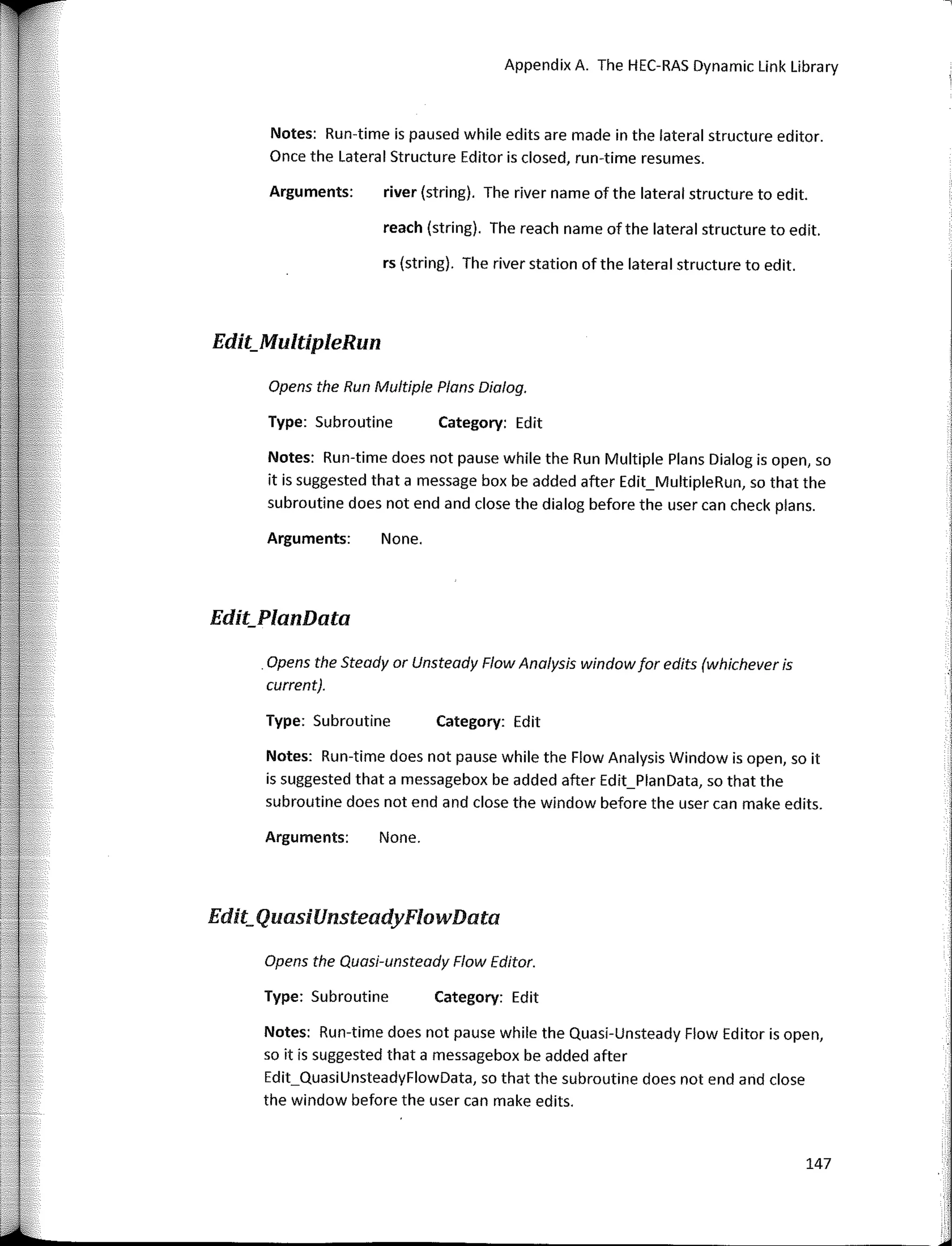Opens the Run Mu/tiple Plans Dialog.
Appendix A. The HEC-RAS Dynamic Link Library
Edit_QuasiUnsteadyFlowData
Category: Edit
Category: Edit
river (string). The river name of the lateral structure to edit.
rs (string). The river station ofthe lateral structure to edit.
reach (string). The reach name of the lateral structure to edit.
None.
None.
Arguments:
Type: Subroutine
Arguments:
Type: Subroutine
Arguments:
Notes: Run-time is paused while edits are made in the lateral structure editor.
Once the Lateral Structure Editor is closed, run-time resumes.
Notes: Run-time does not pause while the Flow Analysis Window is open, so it
is suggested that a messagebox be added after Edit_PlanData, so that the
subroutine does not end and close the window before the user can make edits.
Notes: Run-time does not pause while the Run Multiple Plans Dialog is open, so
it is suggested that a message box be added after Edit_MultipleRun, so that the
subroutine does not end and close the dialog before the user can check plans.
. Opens the Steady ar Unsteady Flow Analysis window for edits (whichever is
current).
Edit_MultipleRun
Edit_PlanData
Opens the Quasi-unsteady Flow Editor.
Type: Subroutine Category: Edit
Notes: Run-time does not pause while the Quasi-Unsteady Flow Editor is open,
so it is suggested that a messagebox be added after
Edit_QuasiUnsteadyFlowData, so that the subroutine does not end and close
the window before the user can make edits.
147
 