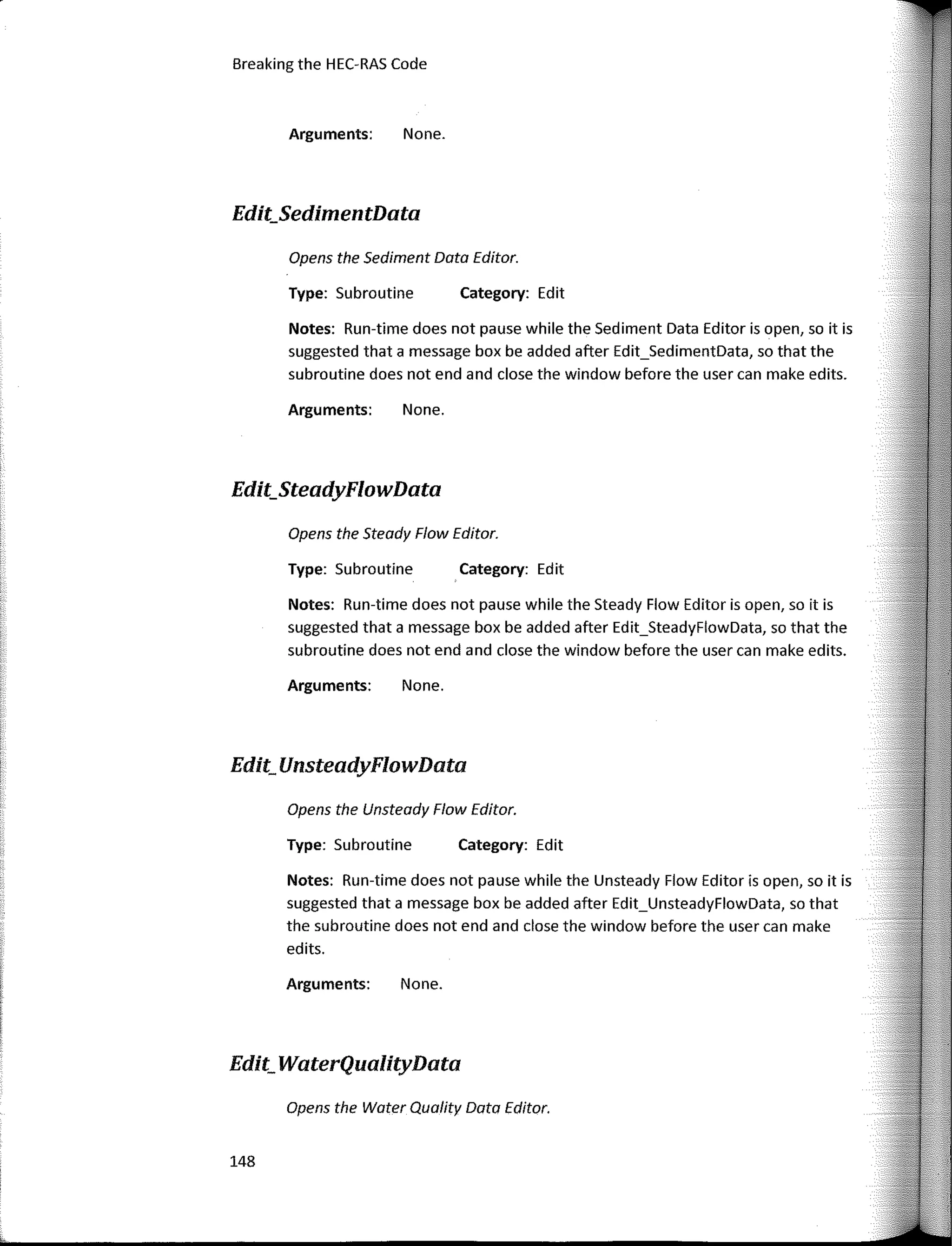 Opens the Sediment Data Editor.
Opens the Steady Flow Editor.
Opens the Water Quality Data Editor.
Category: Edit
Category: Edit
Category: Edit
None.
None.
None.
None.
Arguments:
Type: Subroutine
Arguments:
Type: Subroutine
Arguments:
Notes: Run-time does not pause while the Steady Flow Editor is open, so it is
suggested that a message box be added after Edit_SteadyFlowData, so that the
subroutine does not end and clase the window befare the user can make edits.
Type: Subroutine
Notes: Run-time does not pause while the Sediment Data Editor is open, so it is
suggested that a message box be added after Edit_SedimentData, so that the
subroutine does not end and clase the window befare the user can make edits.
Opens the Unsteady Flow Editor.
Arguments:
Notes: Run-time does not pause while the Unsteady Flow Editor is open, so it is
suggested that a message box be added after Edit_UnsteadyFlowData, so that
the subroutine does not end and close the window befare the user can make
edits.
Breaking the HEC-RAS Code
Edit_SedimentData
Edit_SteadyFlowData
Edit_ UnsteadyFlowData
Edit_ WaterQualityData
148
 