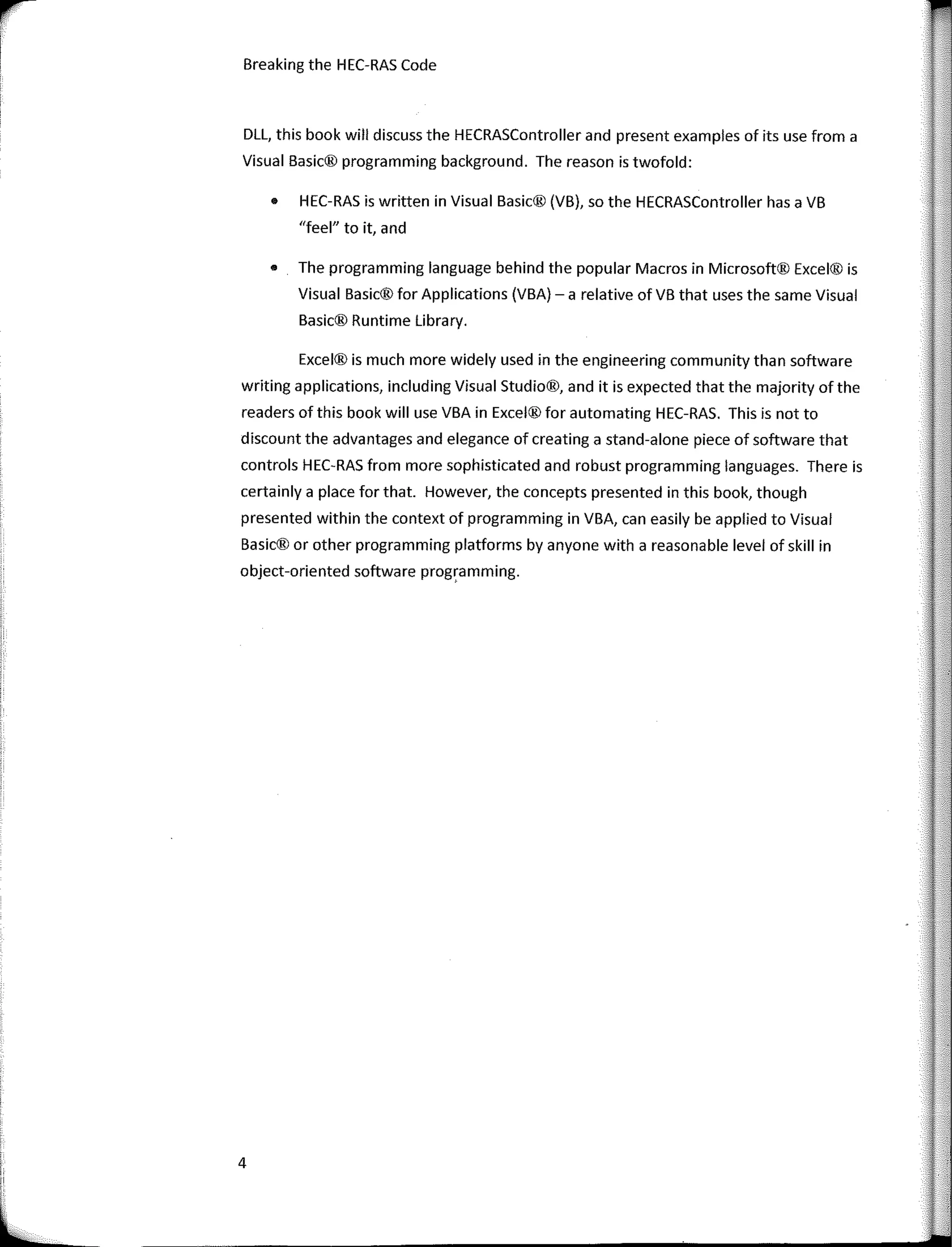 i.JI
:
l_
Breaking the HEC-RAS Code
DLL, this book will discuss the HECRASController and present examples of its use from a
Visual Basic® programming background. The reason is twofold:
• HEC-RAS is written in Visual Basic® (VB), so the HECRASController has a VB
"feel" to it, and
• The programming language behind the popular Macros in Microsoft® Excel® is
Visual Basic® for Applications (VBA) - a relative of VB that uses the same Visual
Basic® Runtime Library.
Excel® is much more widely used in the engineering community than software
writing applications, including Visual Studio®, and it is expected that the majority of the
readers of this book will use VBA in Excel® for automating HEC-RAS. This is not to
discount the advantages and elegance of creating a stand-alone piece of software that
controls HEC-RAS from more sophisticated and robust programming languages. There is
certainly a place for that. However, the concepts presented in this book, though
presented within the context of programming in VBA, can easily be applied to Visual
Basic® or other programming platforms by anyone with a reasonable level of skill in
object-oriented software programming.
4
 