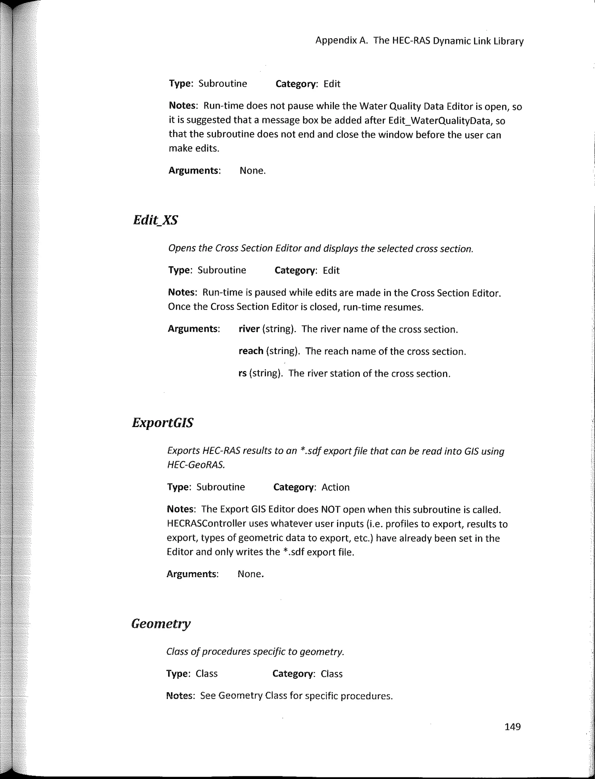 149
Notes: See Geometry Class far specific procedures.
Opens the Cross Section Editor and displays the selected cross section.
Appendix A. The HEC-RAS Dynamic Link Ubrary
Category: Edit
Category: Edit
Category: Action
Category: Class
None.
reach (string). The reach name of the cross section.
river (string). The river name of the cross section.
rs (string). The river station of the cross section.
None.
Type: Subroutine
Arguments:
Type: Subroutine
Arguments:
Exports HEC-RAS results toan *.sdf exportfile that can be read into GIS using
HEC-GeoRAS.
Notes: Run-time is paused while edits are made in the Cross Section Editor.
Once the Cross Section Editor is closed, run-time resumes.
Type: Subroutine
Notes: Run-time does not pause while the Water Quality Data Editor is open, so
it is suggested that a message box be added after Edit_WaterQualityData, so
that the subroutine does not end and clase the window before the user can
make edits.
Arguments:
Notes: The Export GIS Editor does NOT open when this subroutine is called.
HECRASController uses whatever user inputs (i.e. profiles to export, results to
export, types of geometric data to export, etc.) have already been set in the
Editor and only writes the *.sdf export file.
Type: Class
Class ofprocedures specific to geometry.
Edit_XS
ExportGIS
Geometry
 