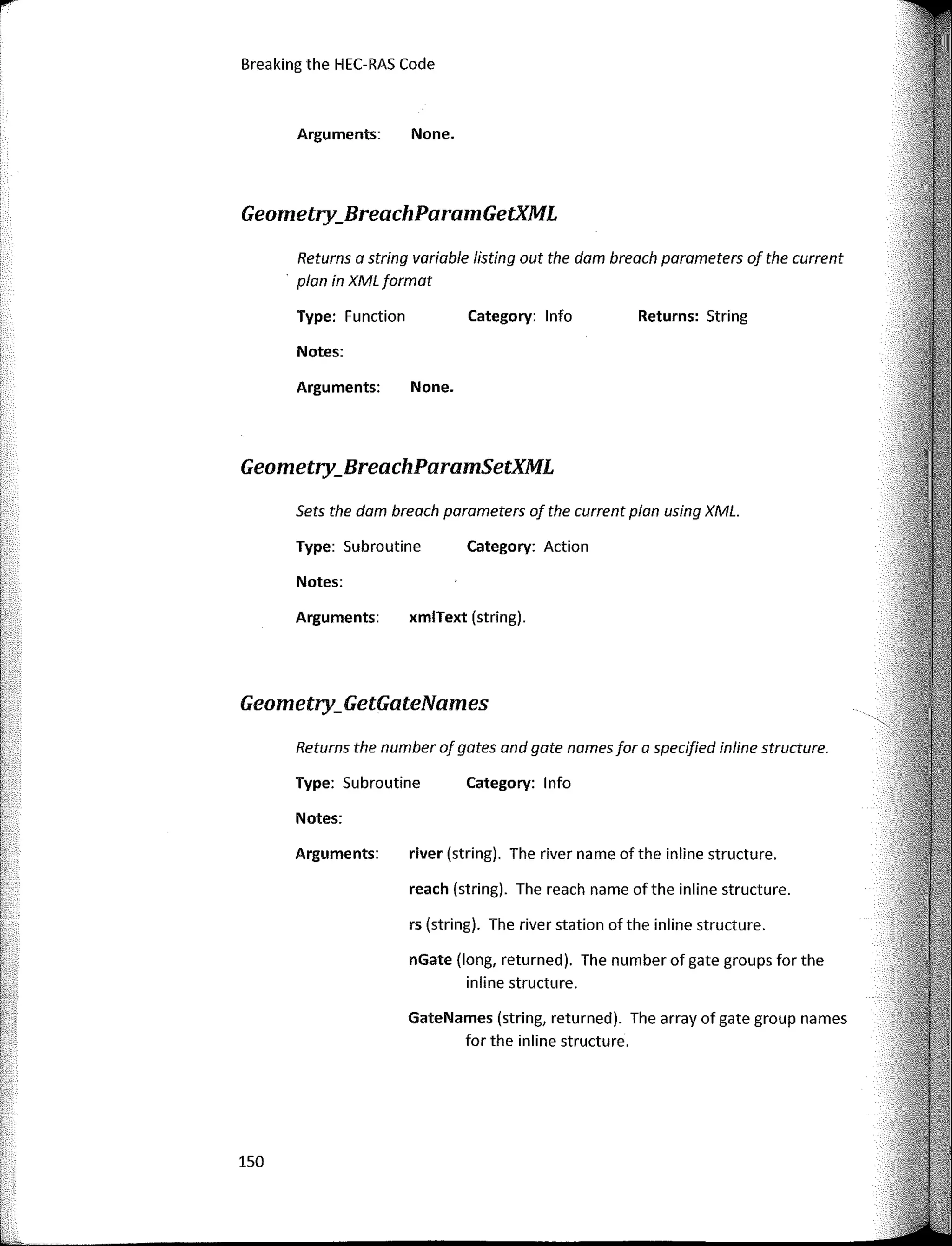 Breaking the HEC-RAS Code
Geometry_GetGateNames
Geometry_BreachParamGetXML
<,
Returns: String
Category: lnfa
Category: Action
Category: 1 nfa
None.
None.
xmlText (string).
rs (string). The river station ofthe inline structure.
reach (string). The reach name of the inline structure.
nGate (long, returned). The number of gate groups far the
inline structure.
river (string). The river name of the inline structure.
GateNames (string, returned). The array of gate group na mes
far the inline structure.
Arguments:
Arguments:
Type: Function
Notes:
Sets the dam breach parameters of the current plan using XML.
Returns a string variable listing out the dam breach parameters of the current
plan in XML format
Notes:
Type: Subroutine
Returns the number of gotes ond gate names far a specified inline structure.
Arguments:
Type: Subroutine
Notes:
Arguments:
Geometry_BreachParamSetXML
150
f
1
1
1¡
1
1
L
rI'
1s-
¡_
lr
f
f
 