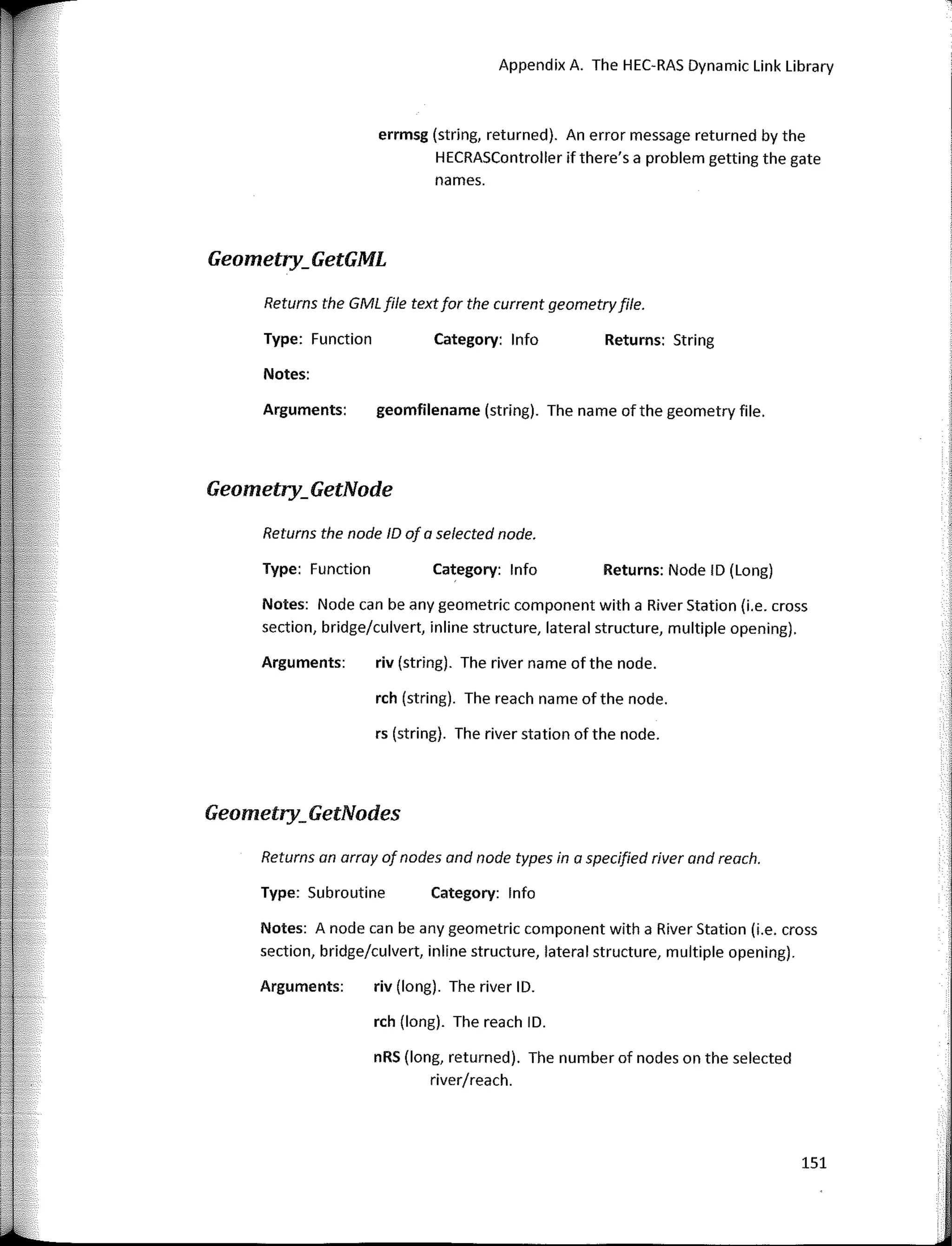 Returns the GMLfile textfor the current geometryfile.
Returns an array ofnades and nade types in a specified river and reach.
Appendix A. The HEC-RAS Dynamic Link Library
Returns: String
Returns: Nade ID (Long)
Category: lnfo
Category: lnfo
geomfilename (string). The name of the geometry file.
rch (string). The reach name of the nade.
riv (string). The river name of the nade.
rs (string). The river station of the nade.
Type: Function
Returns the nade ID of a selected nade.
Arguments:
Type: Function
Notes:
errmsg (string, returned). An error message returned by the
HECRASController ifthere's a problem getting the gate
names.
Notes: Nade can be any geometric component with a River Station (i.e. cross
section, bridge/culvert, inline structure, lateral structure, multiple opening).
Arguments:
Geometry_GetGML
Geometry_GetNode
Geometry_GetNodes
Type: Subroutine Category: lnfo
Notes: A nade can be any geometric component with a River Station (i.e. cross
section, bridge/culvert, inline structure, lateral structure, multiple opening).
Arguments: riv (long). The river ID.
rch (long). The reach ID.
nRS (long, returned). The number of nades on the selected
river/reach.
151
 