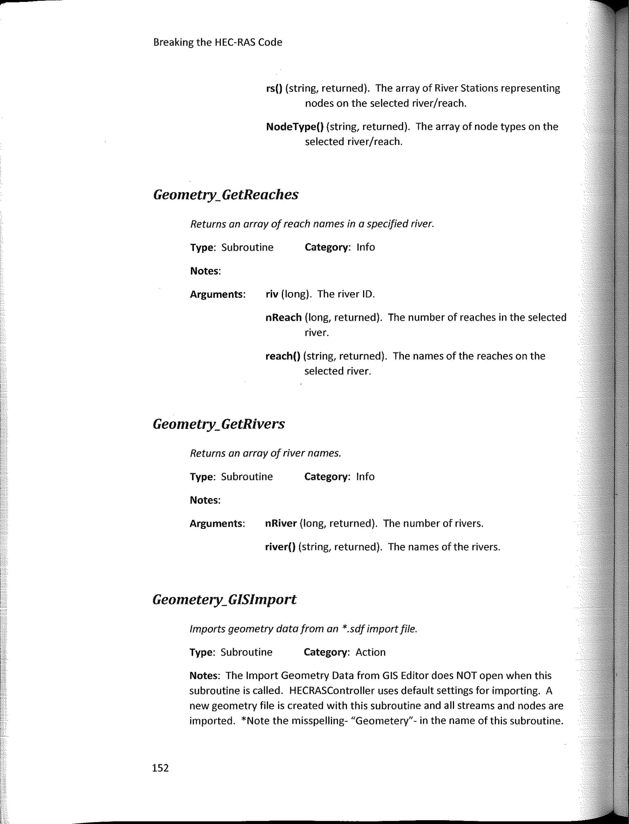 152
Returns an array of river names.
Category: lnfo
Category: lnfo
Category: Action
riv (long). The river ID.
reach() (string, returned). The names of the reaches on the
selected river.
nReach (long, returned). The number of reaches in the selected
river.
nRiver (long, returned). The number of rivers.
river() (string, returned). The names ofthe rivers.
Type: Subroutine
Notes:
Type: Subroutine
Notes:
Arguments:
rs() (string, returned). The array of River Stations representing
nades on the selected river/reach.
NodeType() (string, returned). The array of nade types on the
selected river/reach.
Returns an array of reach names in a specified river.
Arguments:
Notes: The lmport Geometry Data from GIS Editor does NOT open when this
subroutine is called. HECRASController uses default settings far importing. A
new geometry file is created with this subroutine and all streams and nades are
imported. *Note the misspelling- "Geometery"- in the name ofthis subroutine.
lmports geometry data from an *.sdf importfile.
Type: Subroutine
Breaking the HEC-RAS Code
Geometry;GetReaches
Geometry;GetRivers
Geometery;GISlmport
 