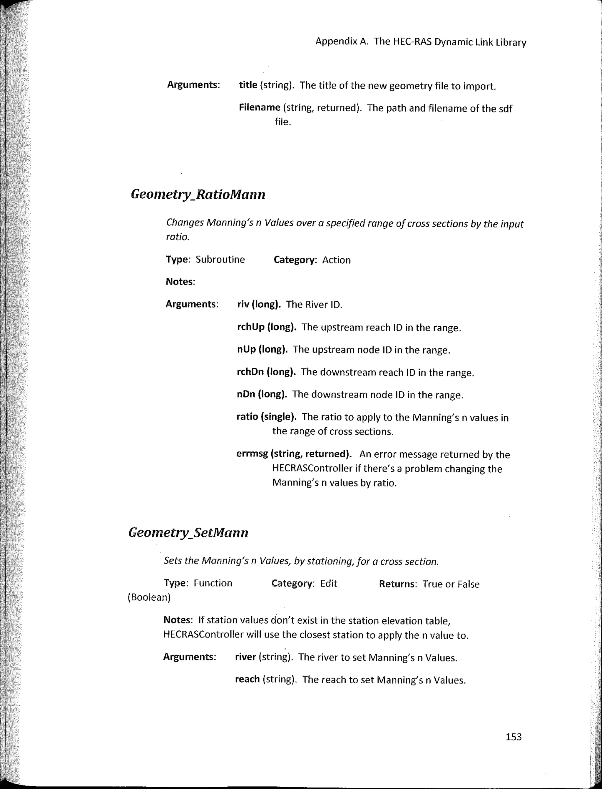 Arguments:
Appendix A. The HEC-RAS Dynamic Link Library
title (string). The title of the new geometry file to import.
Filename (string, returned). The path and filename of the sdf
file.
Geometry_RatioMann
Notes:
Arguments:
Category: Action
riv (long). The River ID.
rchUp (long). The upstream reach ID in the range.
nUp (long). The upstream node ID in the range.
rchDn (long). The downstream reach ID in the range.
nDn (long). The downstream node ID in the range.
ratio (single). The ratio to apply to the Manning's n values in
the range of cross sections.
errmsg (string, returned). An error message returned by the
HECRASController if there's a problem changing the
Manning's n values by ratio.
Changes Manning's n Values overa specified range of cross sections by the input
ratio.
Type: Subroutine
Geometry_SetMann
Sets the Manning's n Values, by stationing, far a cross section.
Type: Function
(Boolean)
Category: Edit Returns: True or False
Notes: lf station values don't exist in the station elevation table,
HECRASController will use the closest station to apply the n value to.
Arguments: river (string). The river to set Manning's n Values.
reach (string). The reach to set Manning's n Values.
153
 
