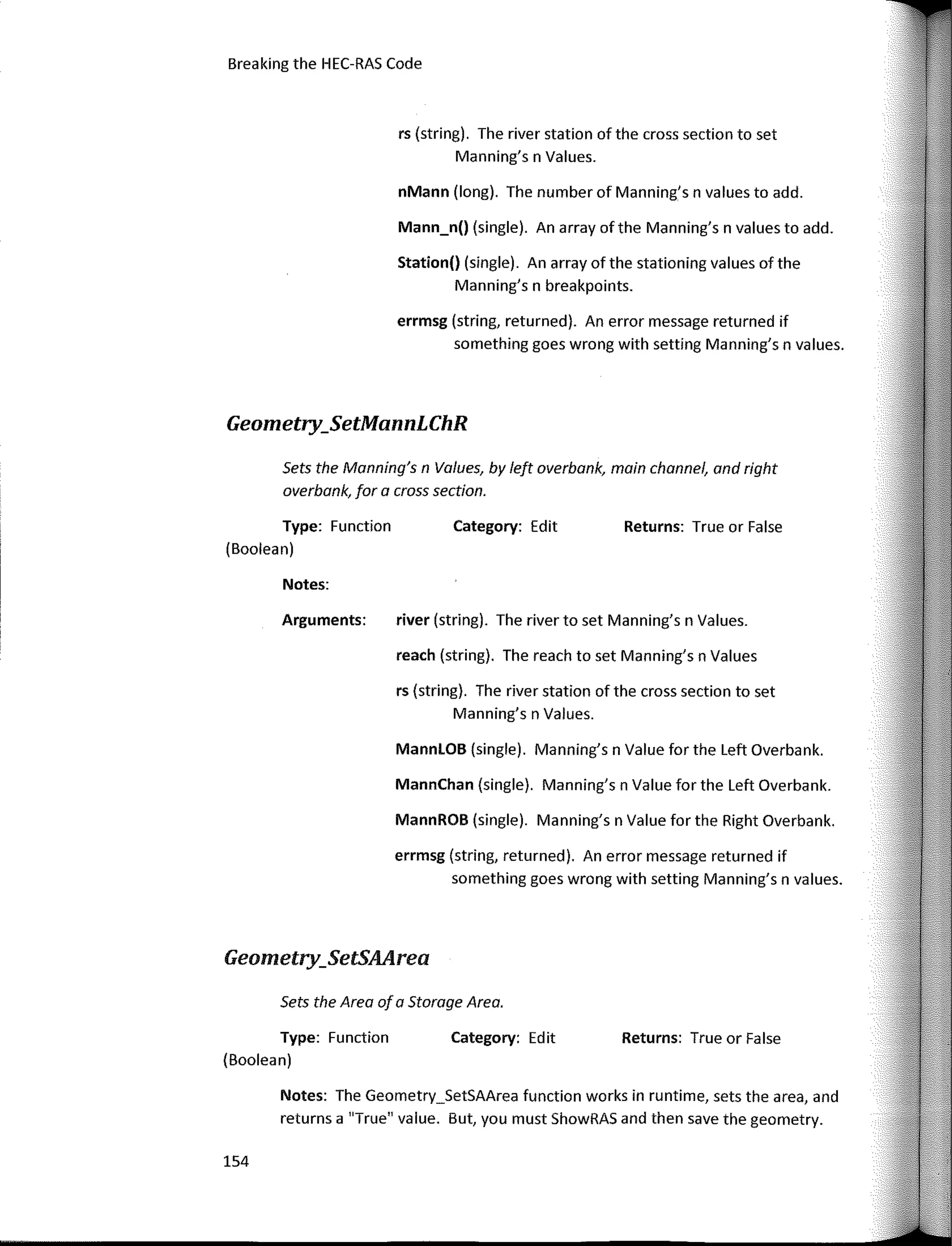 nMann (long). The number of Manning's n values to add.
154
Breaking the HEC-RAS Code
Returns: True or False
Returns: True or False
Category: Edit
Category: Ed it
river (string). The river to set Manning's n Values.
rs (string). The river station of the cross section to set
Manning's n Values.
reach (string). The reach to set Manning's n Values
MannLOB (single). Manning's n Value for the Left Overbank.
errmsg (string, returned). An error message returned if
something goes wrong with setting Manning's n values.
MannChan (single). Manning's n Value for the Left Overbank.
MannROB (single). Manning's n Value for the Right Overbank.
Sets the Manning's n Values, by left overbank, main channel, and right
overbank, far a cross section.
Arguments:
errmsg (string, returned). An error message returned if
something goes wrong with setting Manning's n values.
rs (string). The river station of the cross section to set
Manning's n Values.
Notes:
Station() (single). An array of the stationing values of the
Manning's n breakpoints.
Mann_n() (single). An array ofthe Manning's n values to add.
Notes: The Geometry_SetSAArea function works in runtime, sets the area, and
returns a "True" value. But, you must ShowRAS and then save the geometry.
Type: Function
(Boolean)
Geometry_SetMannLChR
Sets the Area of a Storoge Area.
Type: Function
(Boolean)
Geometry_SetSAArea
 
