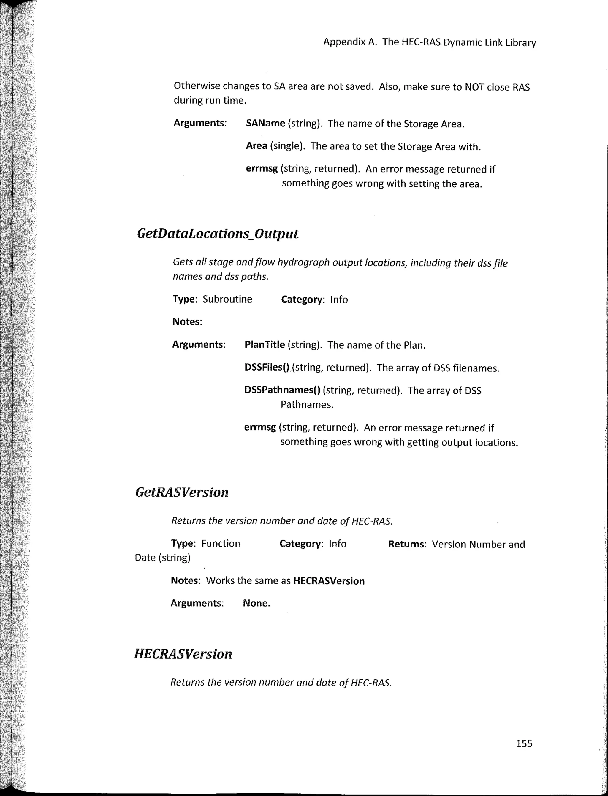 Appendix A. The HEC-RAS Dynamic Link Library
Otherwise changes to SA area are not saved. Also, make sure to NOT clase RAS
during run time.
Arguments: SAName (string). The name of the Storage Area.
Getñatal.ocations;Output
Gets al/ stage andflow hydrograph output locotions, including their dssfile
names and dss paths.
Type: Subroutine Category: 1 nfo
errmsg (string, returned). An error message returned if
something goes wrong with setting the area.
Area (single). The area to set the Storage Area with.
PlanTitle (string). The name of the Plan.
DSSFiles().(string, returned). The array of DSS filenames.
errmsg (string, returned). An error message returned if
something goes wrong with getting output locations.
DSSPathnames() (string, returned). The array of DSS
Pathnames.
Notes:
Arguments:
GetRASVersion
Returns the version number and date of HEC·RAS.
Returns the version number and date of HEC-RAS.
Notes: Works the same as HECRASVersion
Type: Function
Date (string)
Arguments:
HECRASVersion
None.
Category: lnfo Returns: Version Number and
155
 