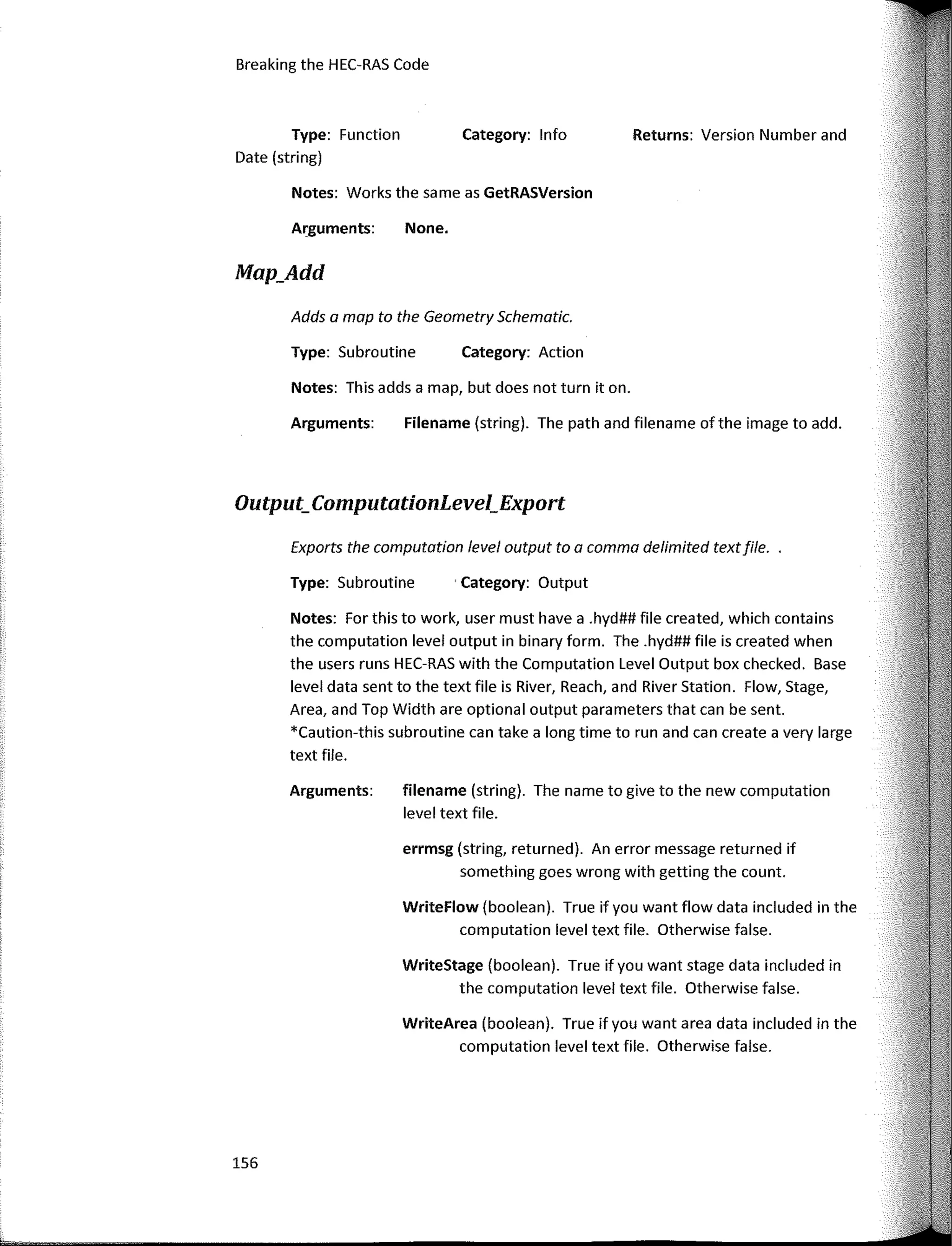 Output_ComputationLevel_Export
Exports the computation leve/ output to a comma delímited textfile.
Notes: Far this to work, user must have a .hyd## file created, which contains
the computation level output in binary form. The .hyd## file is created when
the users runs HEC-RAS with the Computation Level Output box checked. Base
level data sent to the text file is River, Reach, and River Station. Flow, Stage,
Area, and Top Width are optional output parameters that can be sent.
*Caution-this subroutine can take a long time to run and can create a very large
text file.
Returns: Version Number and
Category: lnfo
Category: Action
· Category: Output
None.
Filename (string). The path and filename of the image to add.
WriteStage (boolean). True if you want stage data included in
the computation level text file. Otherwise false.
WriteFlow (boolean). True if you want flow data included in the
computation level text file. Otherwise false.
errmsg (string, returned). An error message returned if
something goes wrong with getting the count.
filename (string). The name to give to the new computation
level text file.
WriteArea (boolean). True ifyou want area data included in the
computation level text file. Otherwise false.
Arguments:
Type: Subroutine
Arguments:
Notes: This adds a map, but does not turn it on.
Notes: Works the same as GetRASVersion
Adds a map to the Geometry Schematic.
Type: Subroutine
Arguments:
Breaking the HEC-RAS Code
Type: Function
Date (string)
Map_Add
156
 