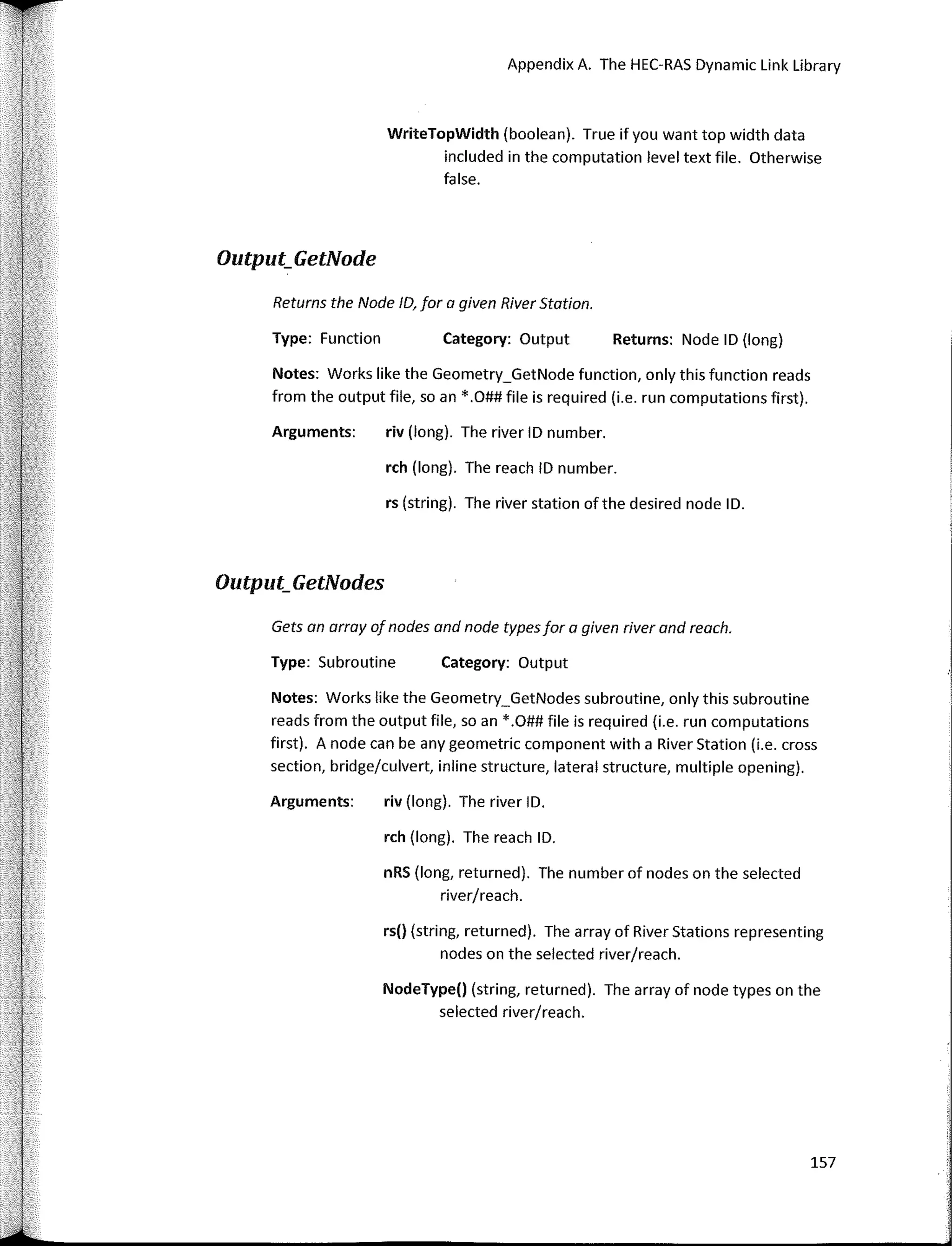 Appendix A. The HEC-RAS Dynamic Link Library
WriteTopWidth (boolean). True if you want top width data
included in the computation level text file. Otherwise
false.
Output_GetNode
Returns the Nade ID, far a given River Statian.
Type: Functian Category: Output Returns: Nade ID (long)
Notes: Works like the Geometry_GetNode function, only this function reads
from the output file, so an *.O## file is required (i.e. run computations first).
Arguments: riv (long). The river ID number.
rch (long). The reach ID number.
rs (string). The river station ofthe desired nade ID.
Output_GetNodes
Type: Subroutine Category: Output
Gets an array of nades and nade typesfar a given river and reach.
Notes: Works like the Geometry_GetNodes subroutine, only this subroutine
reads from the output file, so an *.O## file is required (i.e. run computations
first). A nade can be any geometric componen with a River Station (i.e. cross
section, bridge/culvert, inline structure, lateral structure, multiple opening).
Arguments: riv (long). The river ID.
rch (long). The reach ID.
nRS (long, returned). The number of nades an the selected
river/reach.
rs() (string, returned). The array of River Stations representing
nades on the selected river/reach.
NodeType() (string, returned). The array of nade types on the
selected river/reach.
157
 
