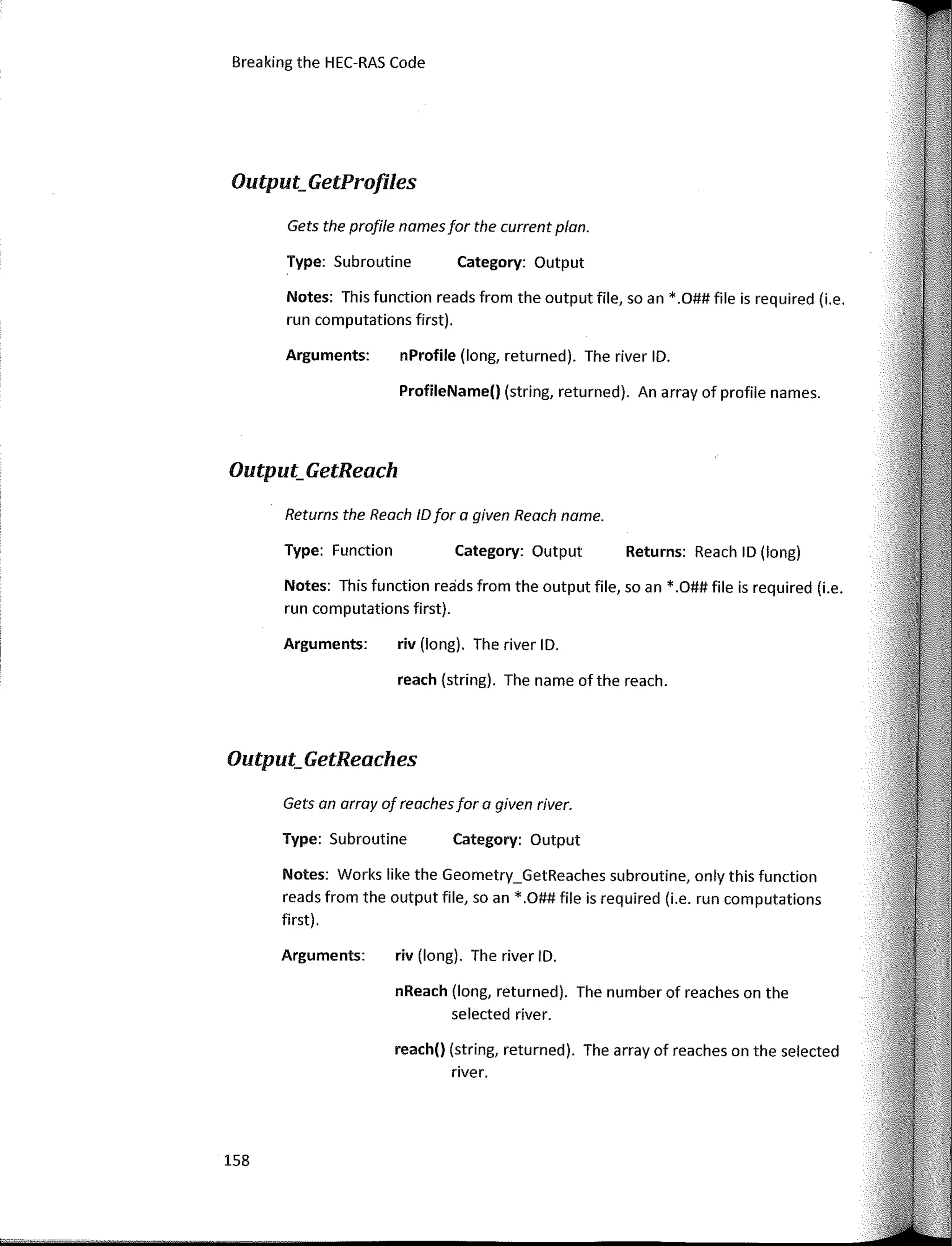 Breaking the HEC-RAS Code
Output_GetProfiles
Output_GetReaches
Returns: Reach ID (long)
Category: Output
Category: Output
Category: Output
nProfile (long, returned). The river ID.
ProfileName() (string, returned). An array of profile names.
riv (long). The river ID.
reach (string). The name of the reach.
riv (long). The river ID.
nReach (long, returned). The number of reaches on the
selected river.
reach() (string, returned). The array of reaches on the selected
river.
Type: Subroutine
Arguments:
Returns the Reoch IDfar a given Reach name.
Type: Function
Arguments:
Notes: This function reads from the output file, so an * .O## file is required (i.e.
run computations first).
Gets the profile namesfar the current pion.
Notes: This function reads from the output file, so an *.O## file is required (i.e.
run computations first).
Type: Subroutine
Gets an array of reachesfar a given river.
Notes: Works like the Geometry_GetReaches subroutine, only this function
reads from the output file, so an *.O## file is required (i.e. run computations
first).
Arguments:
Output_GetReach
158
 