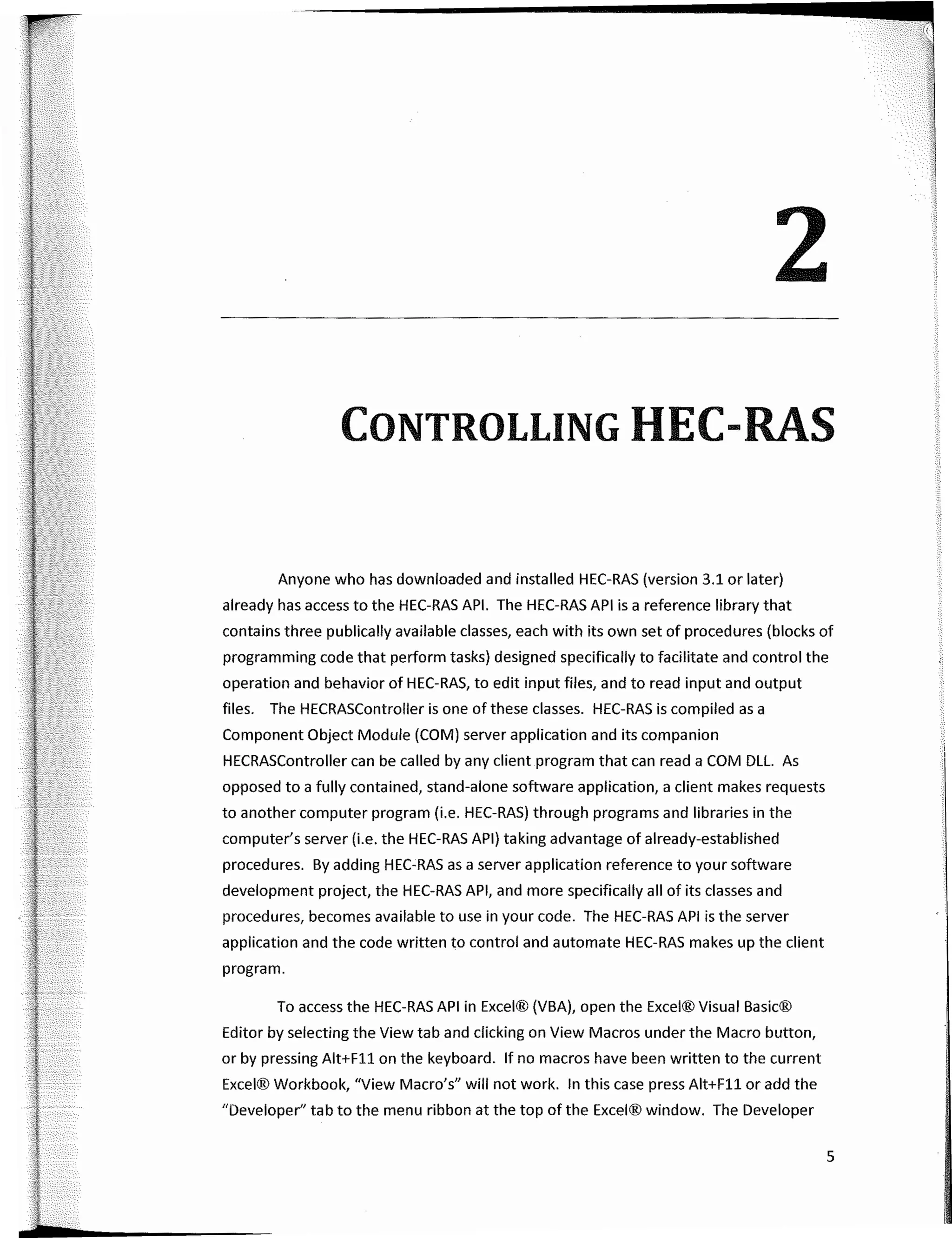 .
. .
.
.
-¡ -·--·
. � - ' ';:-·
-.-
2
CONTROLLING HEC­RAS
Anyone who has downloaded and installed HEC-RAS (version 3.1 or later)
already has access to the HEC-RAS API. The HEC-RAS API is a reference library that
contains three publically available classes, each with its own set of procedures (blocks of
programming code that perform tasks) designed specifically to facilitate and control the
operation and behavior of HEC-RAS, to edit input files, and toread input and output
files. The HECRASController is one of these classes. HEC-RAS is compiled as a
Component Object Module (COM) server application and its companion
HECRASController can be called by any client program that can read a COM DLL. As
opposed to a fully contained, stand-alone software application, a client makes requests
to another computer program (i.e. HEC-RAS) through programs and libraries in the
computer's server (i.e. the HEC-RAS API) taking advantage of already-established
procedures. By adding HEC-RAS as a server application reference to your software
development project, the HEC-RAS API, and more specifically ali of its classes and
procedures, becomes available to use in your code. The HEC-RAS API is the server
application and the code written to control and automate HEC-RAS makes up the client
program.
To access the HEC-RAS API in Excel® (VBA), open the Excel® Visual Basic®
Editor by selecting the View tab and clicking on View Macros under the Macro button,
or by pressing Alt+Fll on the keyboard. lf no macros have been written to the current
Excel® Workbook, "View Macro's" will not work. In this case press Alt+Fll or add the
"Developer" tab to the menu ribbon at the top of the Excel® window. The Developer
5
¡
a
1
 