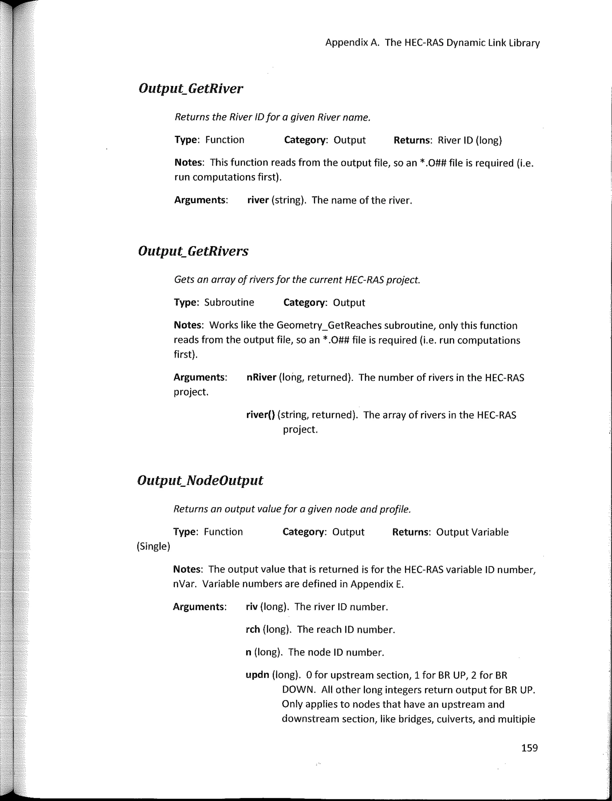 Appendix A. The HEC-RAS Dynamic Link Library
Gets an array af rivers far the current HEC-RAS project.
Returns an autput value far a given nade and prafile.
Returns: River ID (long)
Returns: Output Variable
Category: Output
Category: Output
Category: Output
river (string). The name of the river.
nRiver (long, returned). The number of rivers in the HEC-RAS
river() (string, returned). The array of rivers in the HEC-RAS
project.
riv (long). The river ID number.
159
updn (long). O far upstream section, 1 far BR UP, 2 far BR
DOWN. AII other long integers return output far BR UP.
Only applies to nades that have an upstream and
downstream section, like bridges, culverts, and multipie
rch (long). The reach ID number.
n (long). The nade ID number.
Returns the River IDfar a given River name.
Type: Functian
Arguments:
Type: Subroutine
Notes: Works like the Geometry_GetReaches subroutine, only this function
reads from the output file, so an *.O## file is required (í.e. run computations
fírst).
Arguments:
project.
Notes: This function reads from the output file, so an *.O## file is required (í.e.
run computations fírst).
Notes: The autput value that is returned is far the HEC-RAS variable ID number,
nVar. Variable numbers are defíned in Appendix E.
Arguments:
Output_GetRiver
Output_GetRivers
Output_NodeOutput
Type: Function
(Single)
 