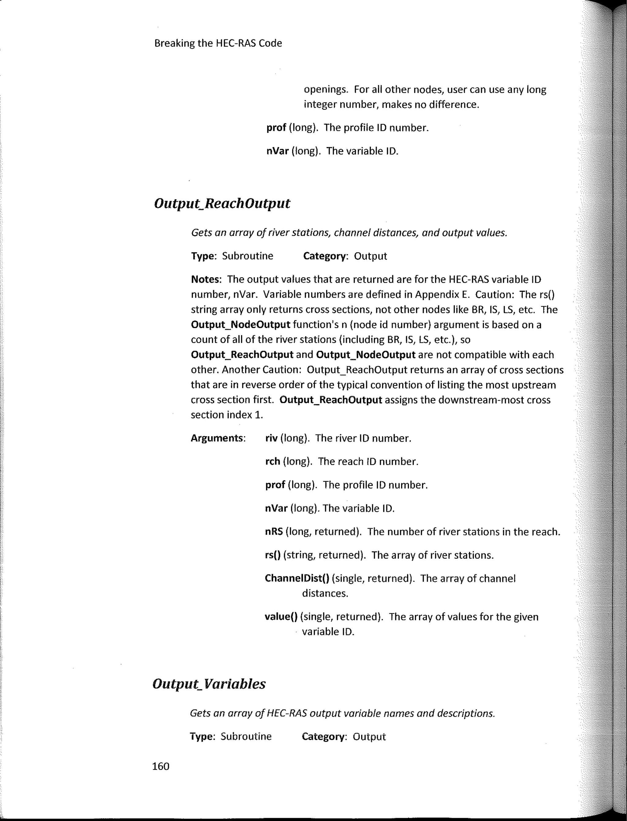 Breaking the HEC-RAS Code
Output_ReachOutput
Output_ Variables
Category: Output
Category: Output
riv (long). The river ID number.
rch (long). The reach ID number.
nRS (long, returned). The number of river stations in the reach.
prof (long). The profile ID number.
nVar (long). The variable ID.
rs(l (string, returned). The array of river stations.
ChannelDist(l (single, returned). The array of channel
distances.
value(l (single, returned). The array of values far the given
variable ID.
Type: Subroutine
prof (long). The profile ID number.
nVar (long). The variable ID.
Arguments:
openings. Far all other nades, user can use any long
integer number, makes no difference.
Gets an array af river stations, channel distances, and output values.
Notes: The output values that are returned are far the HEC-RAS variable ID
number, nVar. Variable numbers are defined in Appendix E. Caution: The rs()
string array only returns cross sections, not other nades like BR, IS, LS, etc. The
Output_NodeOutput function's n (nade id number) argument is based on a
count of all of the river stations (including BR, IS, LS, etc.), so
Output_ReachOutput and Output_NodeOutput are not compatible with each
other. Another Caution: Output_Reachüutput returns an array of cross sections
that are in reverse arder of the typical convention of listing the most upstream
cross section first. Output_ReachOutput assigns the downstream-most cross
section index 1.
Type: Subroutine
Gets an array of HEC-RAS output variable names and descriptions.
160
 