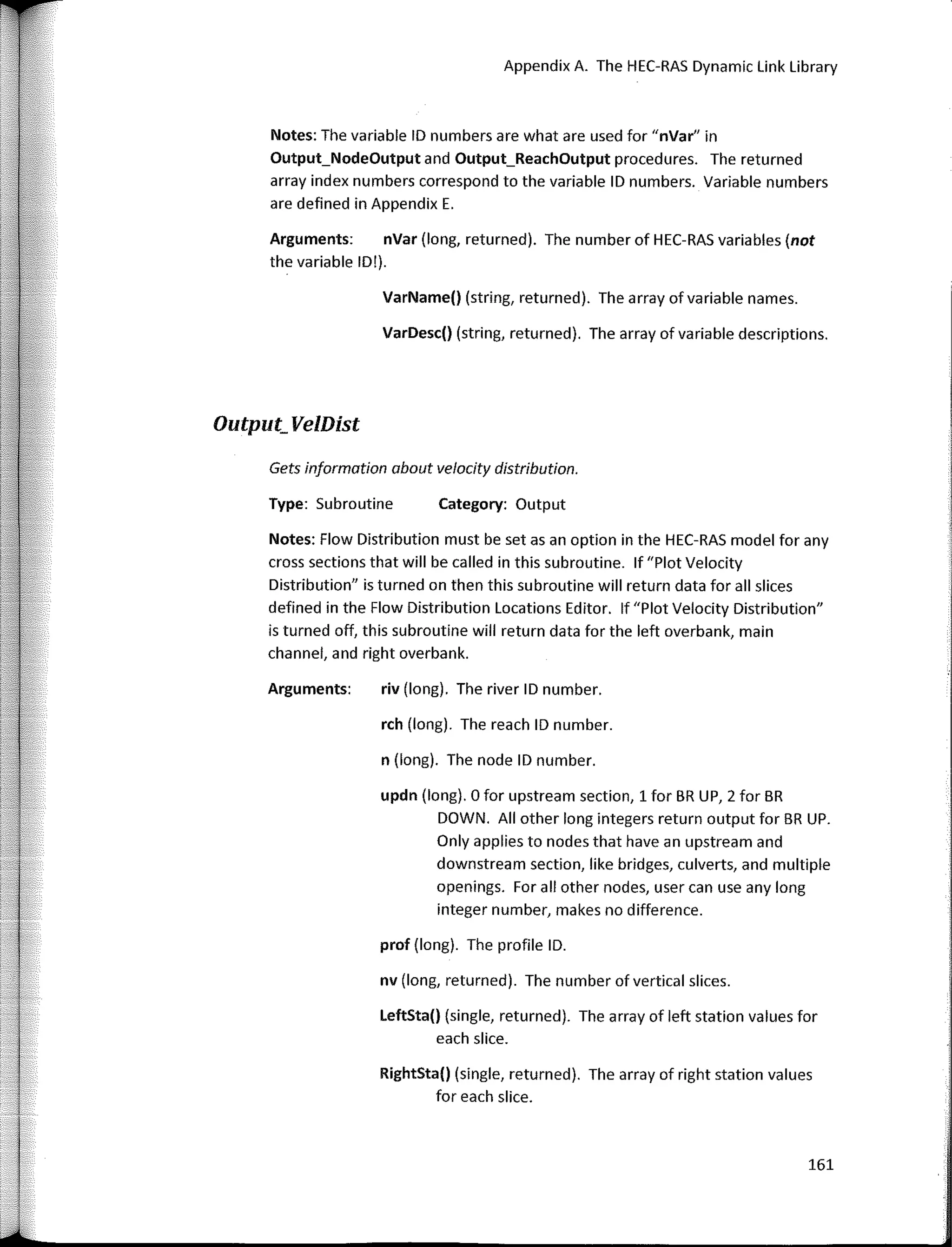 Appendix A. The HEC-RAS Dynamic Link Library
VarDesc() (string, returned). The array of variable descriptions.
VarName() (string, returned). The array ofvariable names.
Category: Output
riv (long). The river ID number.
n (long). The nade ID number.
rch (long). The reach ID number.
updn (long). O for upstream section, 1 for BR UP, 2 for BR
DOWN. Ali other long integers return output for BR UP.
Only applies to nades that have an upstream and
downstream section, like bridges, culverts, and multiple
openings. Far ali other nades, user can use any long
integer number, makes no difference.
Notes: The variable ID numbers are what are used for "nVar" in
Output_NodeOutput and Output_ReachOutput procedures. The returned
array index numbers correspond to the variable ID numbers. Variable numbers
are defined in Appendix E.
Arguments: nVar (long, returned). The number of HEC-RAS variables (not
the variable ID!).
Type: Subroutine
Gets informotion obout velocity distribution.
Notes: Flow Distribution must be set asan option in the HEC-RAS model for any
cross sections that will be called in this subroutine. lf "Plot Velocity
Distribution" is turned on then this subroutine will return data for ali slices
defined in the Flow Distribution Locations Editor. lf "Plot Velocity Distribution"
is turned off, this subroutine will return data for the left overbank, main
channel, and right overbank.
Arguments:
Output_ VelDist
prof (long). The profile ID.
nv (long, returned). The number of vertical siices.
LeftSta() (single, returned). The array of left station values for
each slice.
RightSta() (single, returned). The array of right station values
for each slice.
161
 