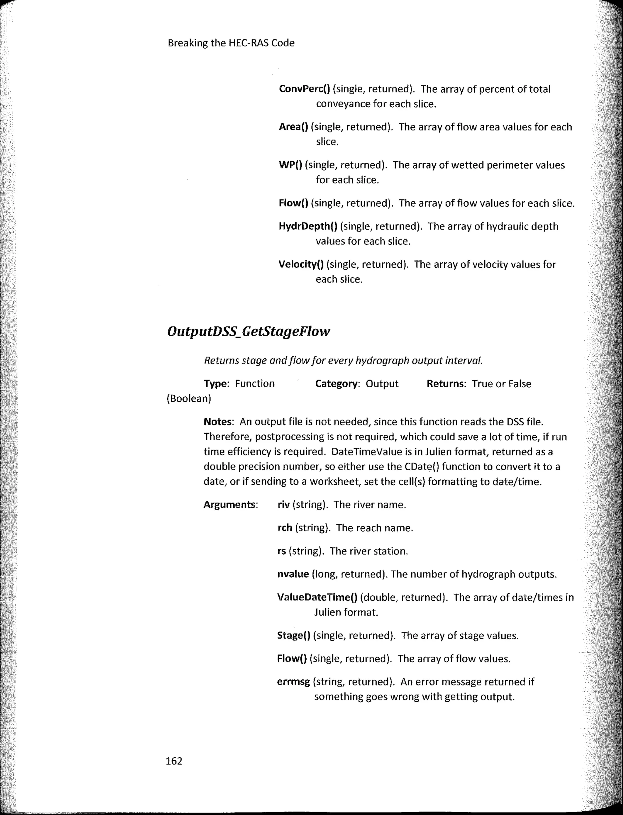 Breaking the HEC-RAS Code
OutputDSS_GetStageFlow
Returns: True or False
Category: Output
rch (string). The reach name.
riv (string). The river name.
rs (string). The river station.
nvalue (long, returned). The number of hydrograph outputs.
Stage() (single, returned). The array of stage values.
Flow() (single, returned). The array of flow values.
errmsg (string, returned). An error message returned if
something goes wrong with getting output.
ValueDateTime() (double, returned). The array of date/times in
Julien format.
WP() (single, returned). The array of wetted perimeter values
for each siice.
Velocity() (single, returned). The array of velocity values for
each slice.
Area() (single, returned). The array of flow a rea values for each
slice.
ConvPerc() (single, returned). The array of percent of total
conveyance for each slice.
Flow() (single, returned). The array of flow values for each slice.
Returns stage andflowfor every hydrograph output interval.
HydrDepth() (single, returned). The array of hydraulic depth
values for each slice.
Notes: An output file is not needed, since this function reads the DSS file.
Therefore, postprocessing is not required, which could save a lot of time, if run
time efficiency is required. DateTimeValue is in Julien format, returned as a
double precision number, so either use the CDate() function to convert it to a
date, or if sending to a worksheet, set the cell(s) formatting to date/time.
Arguments:
Type: Function
(Boolean)
162
1
r
 