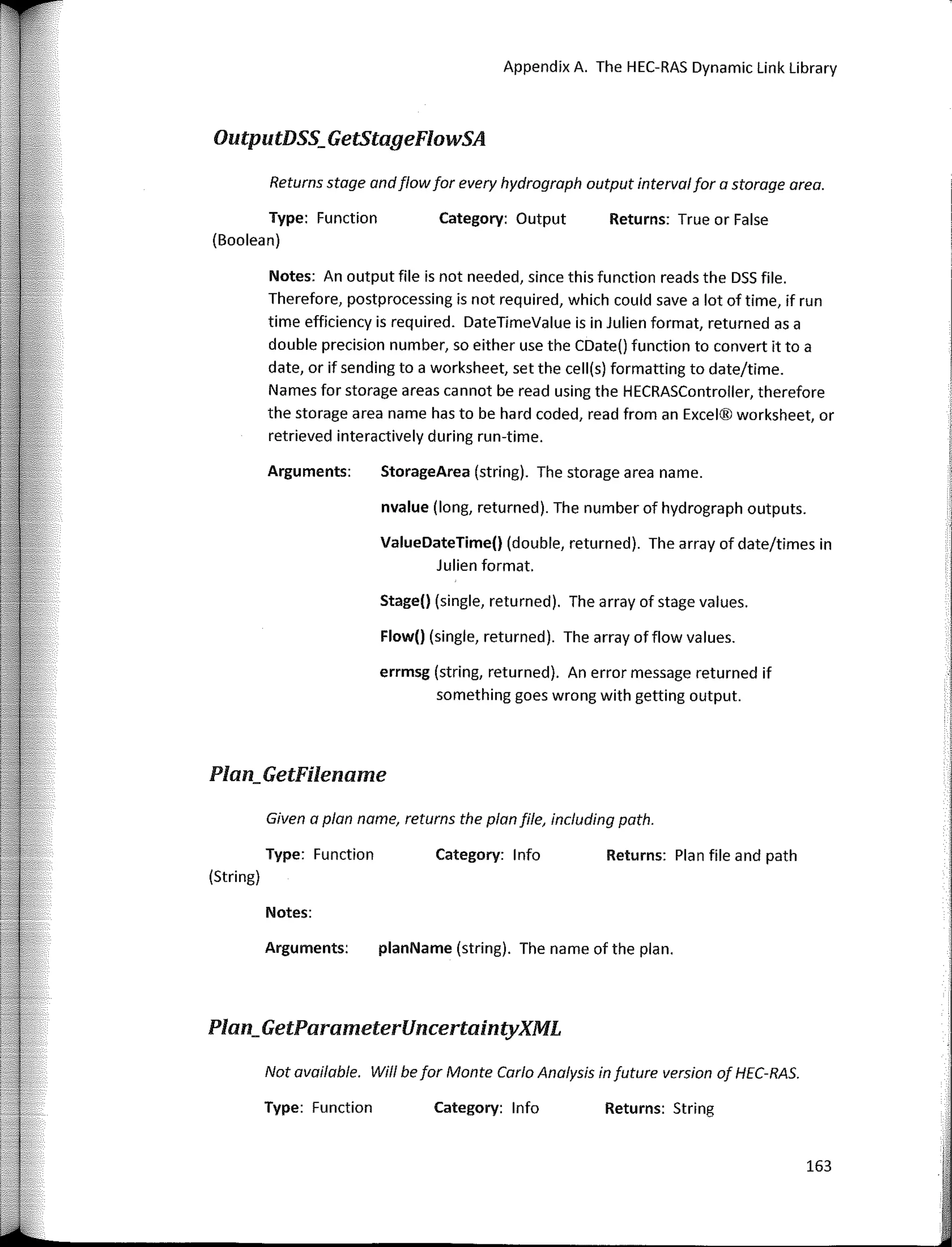 Appendix A. The HEC-RAS Dynamic Link Library
Given a plan name, returns the plan file, including path.
Not available. Will befar Monte Cario Analysis in future version of HEC-RAS.
163
Returns: True or False
Returns: Plan file and path
Returns: String
Category: Output
Category: 1 nfo
Category: lnfo
Flow() (single, returned). The array offlow values.
StorageArea (string). The storage area name.
Stage() (single, returned). The array of stage values.
nvalue (long, returned). The number of hydrograph outputs.
ValueDateTime() (double, returned). The array of date/times in
Julien formal.
errmsg (string, returned). An error message returned if
something goes wrong with getting output.
planName (string). The name of the plan.
Arguments:
Returns stage andflowfar every hydrogroph autput intervalfar a starage area.
Notes: An output file is not needed, since this function reads the DSS file.
Therefore, postprocessing is not required, which could save a lot of time, if run
time efficiency is required. DateTimeValue is in Julien formal, returned as a
dou ble precision number, so either use the CDate() function to convert it to a
date, or if sending to a worksheet, set the cell(s) formatting to date/time.
Names far storage areas cannot be read using the HECRASController, therefore
the storage area name has to be hard coded, read from an Excel® worksheet, or
retrieved interactively during run-time.
Arguments:
Notes:
Type: Function
Type: Function
(Boolean)
OutputDSS_GetStageFlowSA
Plan;GetFilename
Type: Function
(String)
Plan_GetParameterUncertaintyXML
 