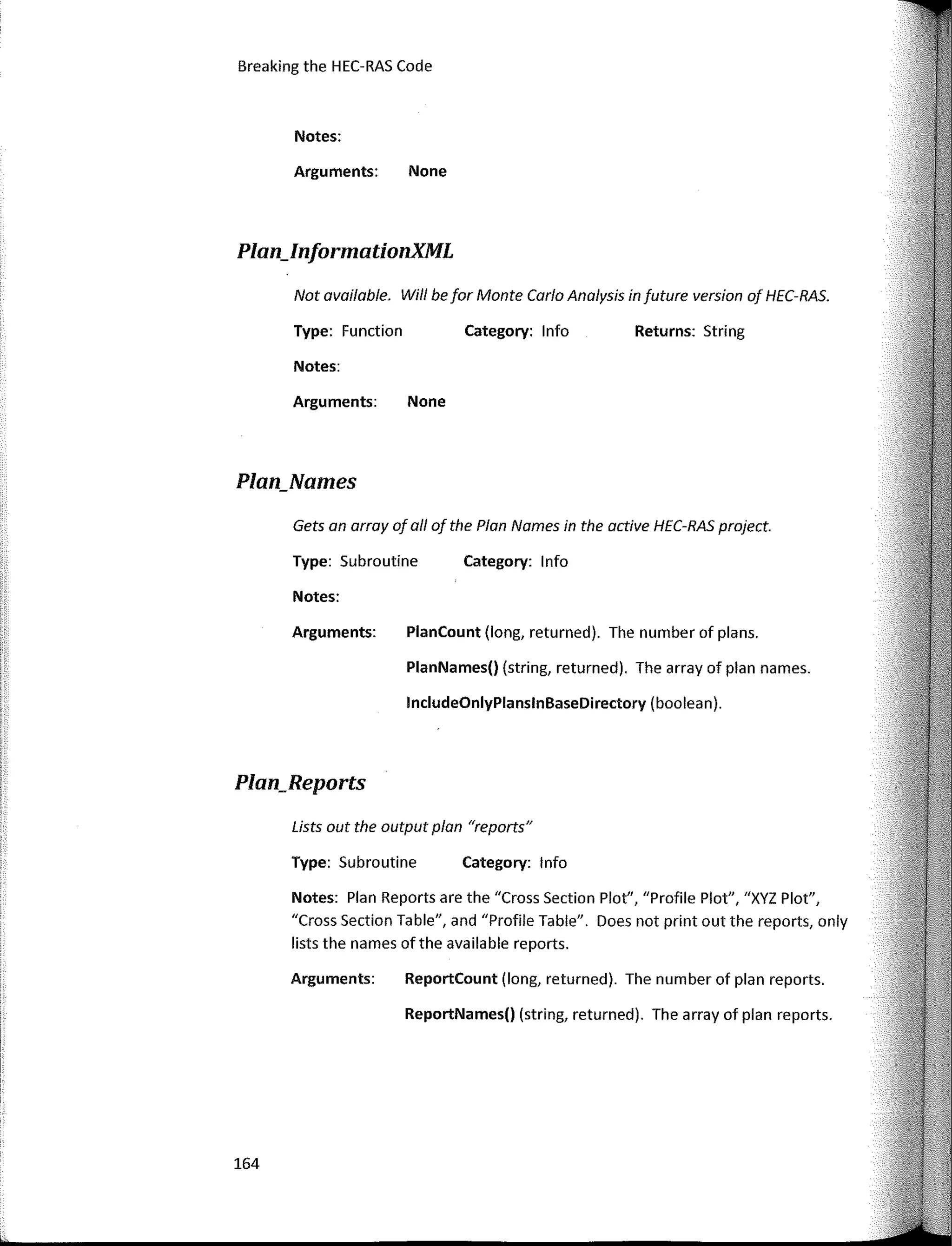 Breaking the HEC-RAS Code
Plan_lnformationXML
Notes:
Returns: String
Category: lnfo
Category: 1 nfo
Category: lnfo
PlanCount (long, returned). The number of plans.
PlanNames() (string, returned). The array of plan names.
lncludeOnlyPlanslnBaseDirectory (boolean).
ReportCount (long, returned). The number of plan reports,
ReportNames() (string, returned). The array of plan reports.
Type: Function
Arguments: None
Notes:
Notes:
Type: Subroutine
Arguments: None
Not available. Wi/1 be far Monte Cario Analysis in future version of HEC-RAS.
Arguments:
Gets an array of ali of the Plan Names in the active HEC-RAS project.
Notes: Plan Reports are the "Cross Section Plot", "Profile Plot", "XYZ Plot",
"Cross Section Table", and "Profile Table". Does not print out the reports, only
lists the names ofthe available reports.
Lists out the output plan "reports"
Type: Subroutine
Arguments:
Plan_Names
Plan_Reports
164
 