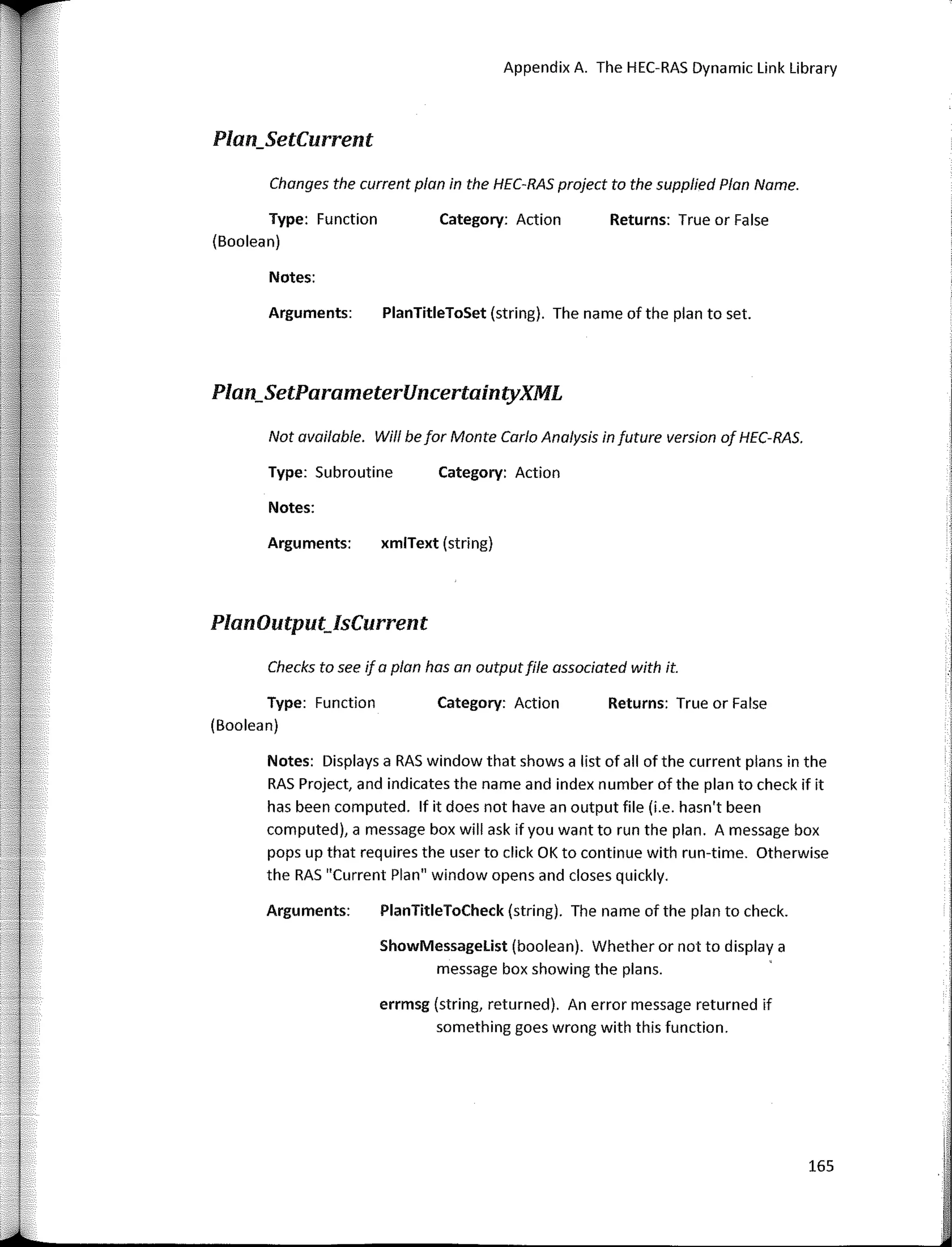 Changes the current plan in the HEC-RAS project to the supplied Plan Name.
Not available. Wi/1 be far Monte Cario Analysis in future version of HEC-RAS.
Appendix A. The HEC-RAS Dynamic Link Library
Returns: True or False
Category: Action
Category: Action
PlanTitleToSet (string). The name of the plan to set.
xmlText (string)
Arguments:
Notes:
Type: Subroutine
Notes:
Arguments:
Plan_SetCurrent
Type: Function
(Boolean)
Plan_SetParameterUncertaintyXML
PlanOutput_IsCurrent
Checks ta see if a plan has an outputfile associated with it.
Type: Function
(Boolean)
Category: Action Returns: True or False
Notes: Displays a RAS window that shows a list of all of the curren! plans in the
RAS Project, and indicates the name and index number of the plan to check if it
has been computed. lf it does not have an output file (i.e. hasn't been
computed), a message box will ask if you want to run the plan. A message box
pops up that requires the user to click OK to continue with run-time. Otherwise
the RAS "Curren! Plan" window opens and clases quickly.
Arguments: PlanTitleToCheck (string). The name of the plan to check.
ShowMessagelist (boolean). Whether or not to display a
message box showing the plans.
errmsg (string, returned). An error message returned if
something goes wrong with this function.
165
 