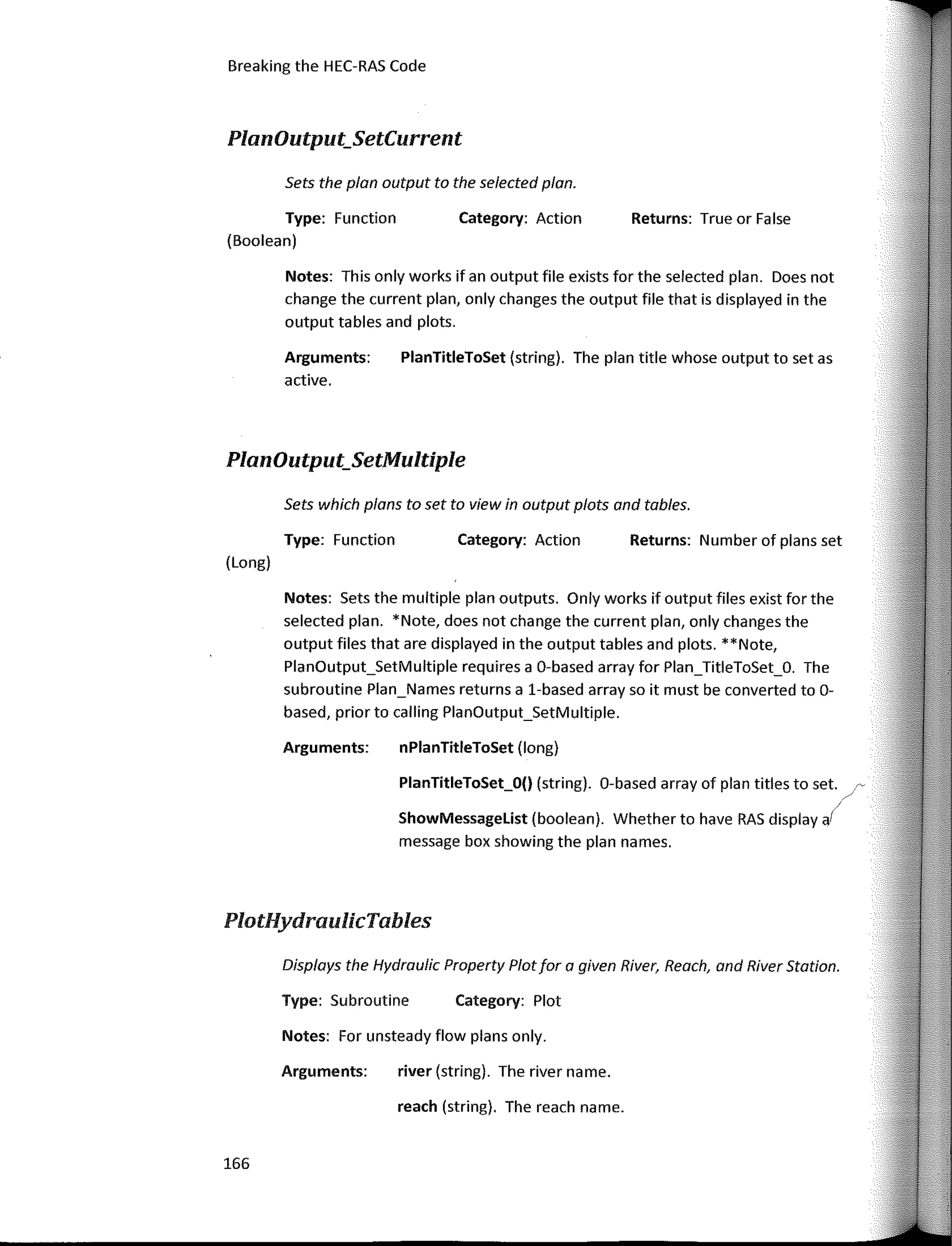 Breaking the HEC-RAS Code
PlanOutput_SetMultiple
PlanOutput_SetCurrent
Returns: True or False
Returns: Number of plans set
Category: Action
Category: Action
Category: Plot
PlanTitleToSet (string). The plan title whose output to set as
nPlanTitleToSet (long)
PlanTitleToSet_O() (string). 0-based array of plan titles to set. r-
/
ShowMessagelist (boolean). Whether to have RAS
display,/
message box showing the plan na mes.
reach (string). The reach name.
river (string). The river name.
Arguments:
active.
Type: Function
Notes: Sets the multiple plan outputs. Only works if output files exist far the
selected plan. *Note, does not change the current plan, only changes the
output files that are displayed in the output tables and plots. **Note,
PlanOutput_SetMultiple requires a 0-based array far Plan_TitleToSet_O. The
subroutine Plan_Names returns a 1-based array so it must be converted to 0-
based, prior to calling PlanOutput_SetMultiple.
Sets which plans to set to view in output plots and tables.
Notes: This only works if an output file exists far the selected plan. Does not
change the current plan, only changes the output file that is displayed in the
output tables and plots.
Arguments:
Displays the Hydraulic Property Plotfar a given River, Reach, and River Station.
Type: Subroutine
Arguments:
Notes: Far unsteady flow plans only.
Sets the plan output to the selected plan.
Type: Function
(Boolean)
(Long)
PlotHydraulicTables
166
 