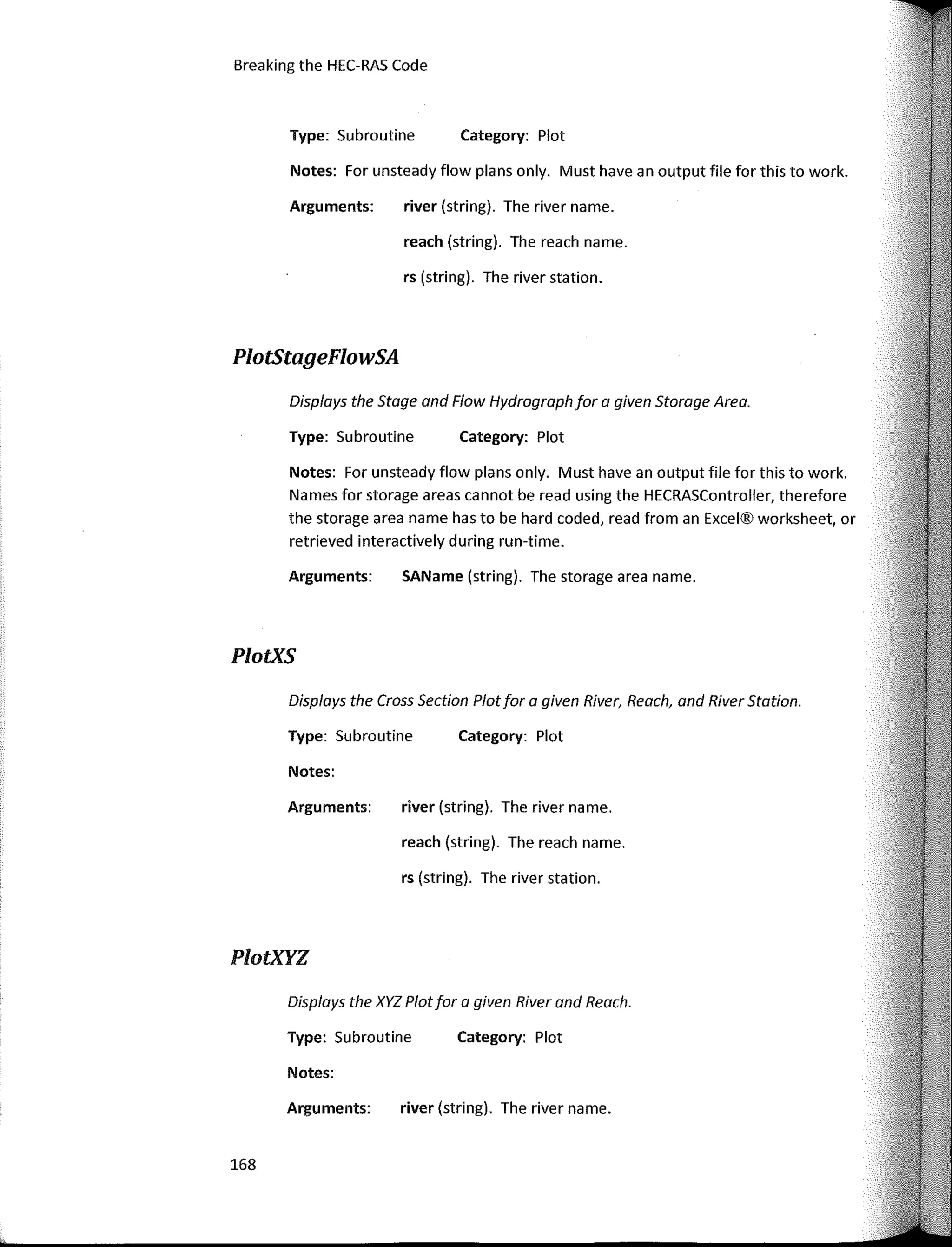 Displays the XYZ Plot for a given River and Reach.
Disp/ays the Stage and Flow Hydrograph for a given Storage Area.
Displays the Cross Section Plot for a given River, Reach, and River Statian.
Category: Plot
Category: Plot
Category: Plot
Category: Plot
river (string). The river name.
reach (string). The reach name.
rs (string). The river station.
SAName (string). The storage area name.
reach (string). The reach name.
river (string). The river name.
rs (string). The river station.
river (string). The river name.
Arguments:
Type: Subroutine
Type: Subroutine
Arguments:
Notes: For unsteady flow plans only. Must have an output file for this to work.
Names for storage areas cannot be read using the HECRASController, therefore
the storage area name has to be hard coded, read from an Excel® worksheet, or
retrieved interactively during run-time.
Notes: For unsteady flow plans only. Must have an output file for this to work.
Notes:
Type: Subroutine
Arguments:
Arguments:
Notes:
Type: Subroutine
Breaking the HEC-RAS Code
PlotStageFlowSA
PlotXS
PlotXYZ
168
 