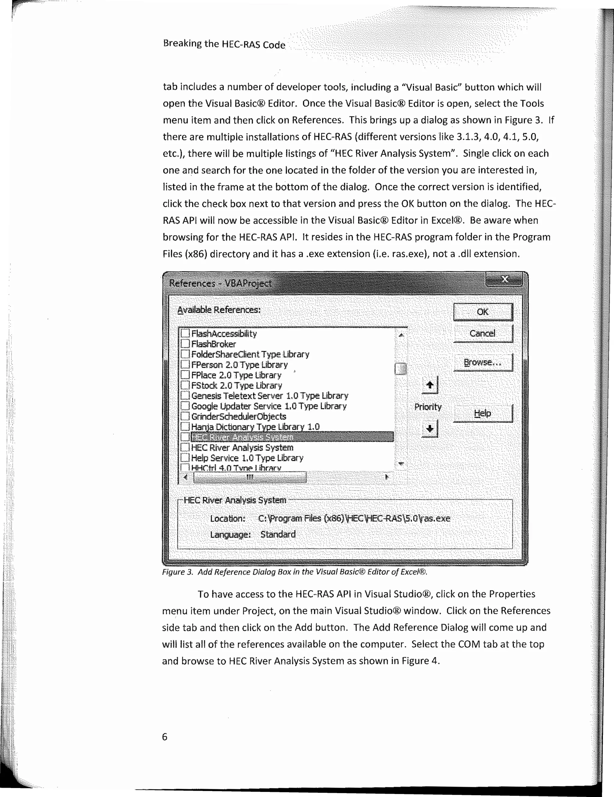 Breaking the HEC-RAS Code
tab includes a number of developer tools, including a "Visual Basic" button which will
open the Visual Basic® Editor. Once the Visual Basic® Editor is open, select the Tools
menu item and then click on References. This brings upa dialogas shown in Figure 3. lf
there are multiple installations of HEC-RAS (different versions like 3.1.3, 4.0, 4.1, 5.0,
etc.), there will be multiple listings of "HEC River Analysis System". Single click on each
one and search for the one located in the folder of the version you are interested in,
listed in the frame at the bottom of the dialog. Once the correct version is identified,
click the check box next to that version and press the OK button on the dialog. The HEC-
RAS API will now be accessible in the Visual Basic® Editor in Excel®. Be aware when
browsing for the HEC-RAS API. lt resides in the HEC-RAS program folder in the Program
Files (x86) directory and it has a .exe extension (i.e. ras.exe), nota .dll extension.
6
e.;,ovvse·,, �
J - OK
Cancel·
Priority
O FlashAt.:cessibiHy
· . OFlashBroker
D FolderShareClient Type library
OFPerson 2.0 Type Library
O FPlace 2.0 Type Library
OFstock 2.0Type Library
.• OGenesisTeletextServer 1.0Type Library
· ·· OGoogle Updater Service 1.0 Type Library
·· O GrinderschedulerObjects
.. OHaf)j_a Dictionar}'._T� Library 1.0
:- DfilMfu@KtffiUtt@4gn I t
OHEC River Analysis System
· OHe!pService l.OTypelibrary
. li HHC:lrl 4.0 Tvn,, 1 ihrnrv
�;j¡¡¡Ytj��!��v�;;;-f' �·--�� '.?'·' {ic':j:
····cHECRivliiiArial;si� System . . •· . . . . .. .. . .
: . .' · Locatiori: . t:tprógram'Filés (x86}'tEC'tiEC-RAS5;0l¡as.exe
· ·· Language, -Standard · . . · · · ·
', . �. . .
To have access to the HEC-RAS API in Visual Studio®, click on the Properties
menu item under Project, on the main Visual Studio® window. Click on the References
side tab and then click on the Add button. The Add Reference Dialog will come up and
will list all of the references available on the computer. Select the COM tab at the top
and browse to HEC River Analysis System as shown in Figure 4.
Figure 3. Add Reference Dialog Box in the Visual Basíc® Editor o/ Exce'®.
 