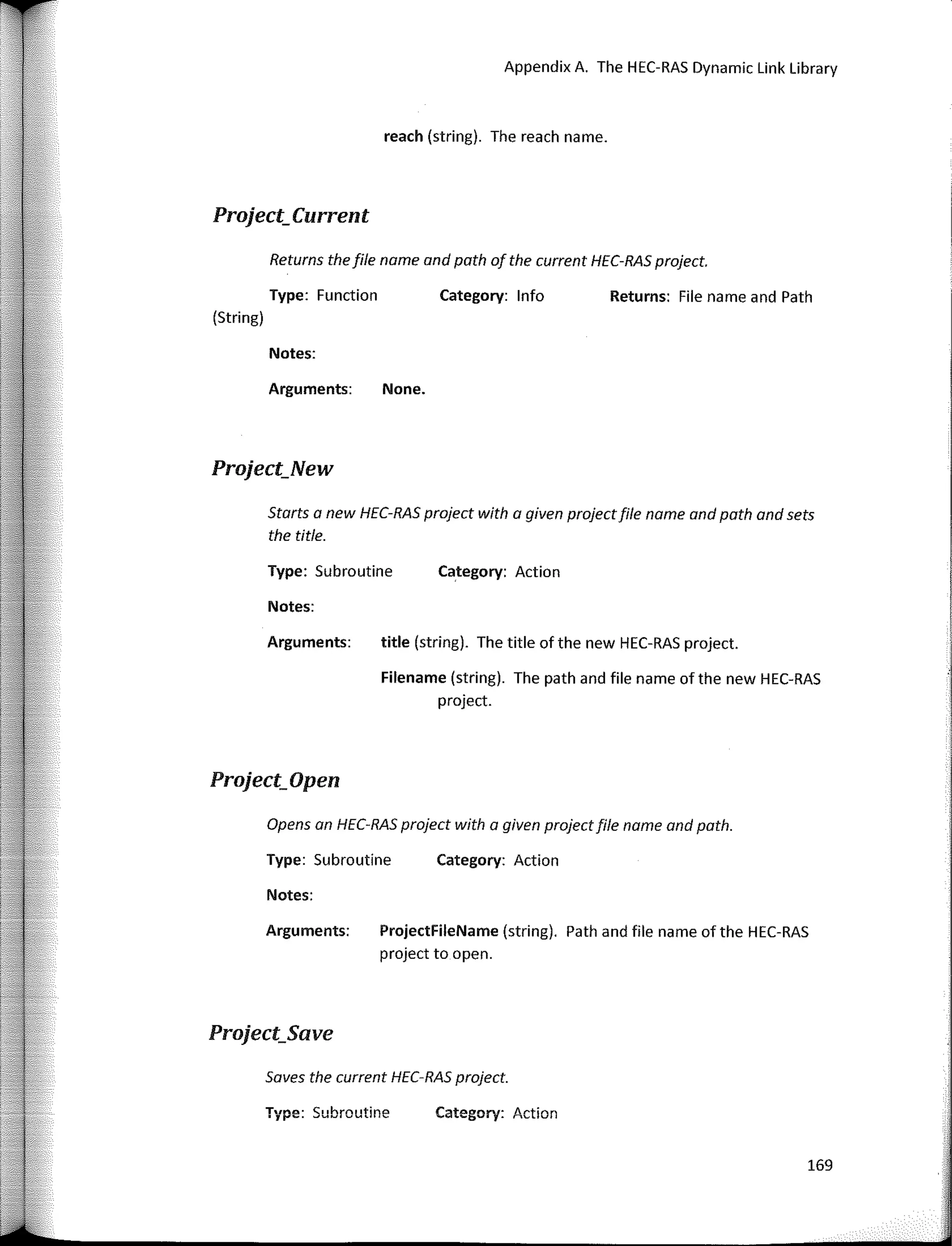 Appendix A. The HEC-RAS Dynamic Link Library
Starts a new HEC-RAS praject with a given prajectfile name and path and sets
the title.
Saves the current HEC-RAS project.
169
Returns: File name and Path
Category: lnfo
Category: Action
Category: Action
Category: Action
None.
title (string). The title of the new HEC-RAS project.
Filename (string). The path and file name of the new HEC-RAS
project.
ProjectFileName (string). Path and file name of the HEC-RAS
project to open.
Arguments:
Notes:
Type: Subroutine
Arguments:
reach (string). The reach name.
Notes:
Returns the file name and path af the current HEC-RAS praject.
Type: Subroutine
Notes:
Arguments:
Opens an HEC-RAS project with a given project file name and path.
Type: Subroutine
Type: Function
(String)
Project_Current
Project_New
Project_Open
Project_Save
 
