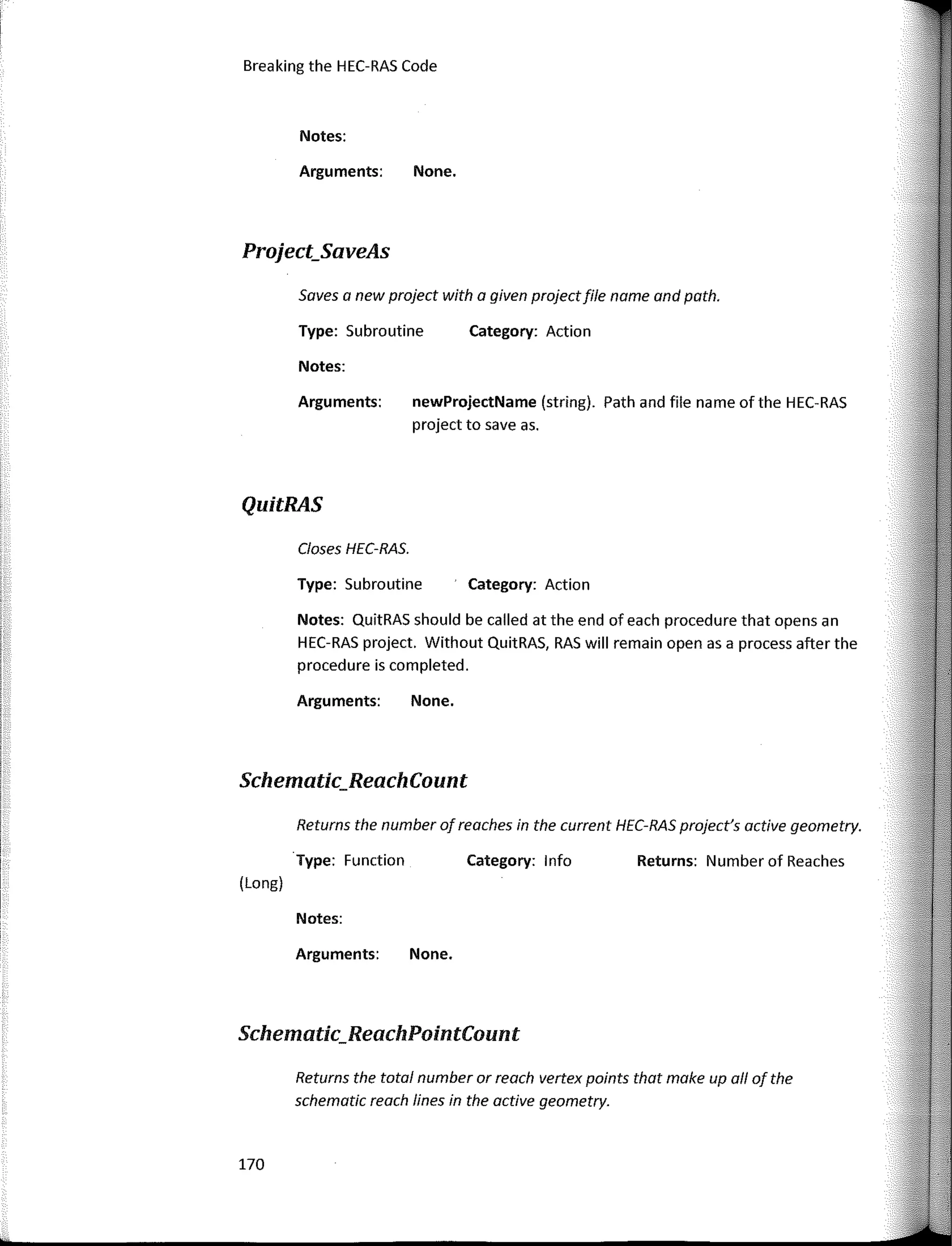 170
Breaking the HEC-RAS Code
Schematic_ReachPointCount
Returns: Number of Reaches
Category: Action
Category: Action
Category: 1 nfo
None.
newProjectName (string). Path and file name of the HEC-RAS
project to save as.
None.
None.
Arguments:
Notes:
Type: Subroutine
Arguments:
Notes:
Closes HEC-RAS.
Arguments:
Type: Subroutine
Notes: QuitRAS should be called at the end of each procedure that opens an
HEC-RAS project. Without QuitRAS, RAS will remain open as a process after the
procedure is completed.
Returns the number of reaches in the current HEC-RAS project's active geometry.
Saves a new project with a given projectfile name and path.
Arguments:
Notes:
Returns the total number or reach vertex points that make up al/ of the
schematic reach fines in the active geometry.
·Type: Function
Project_SaveAs
QuitRAS
(Long)
Schematic_ReachCount
 