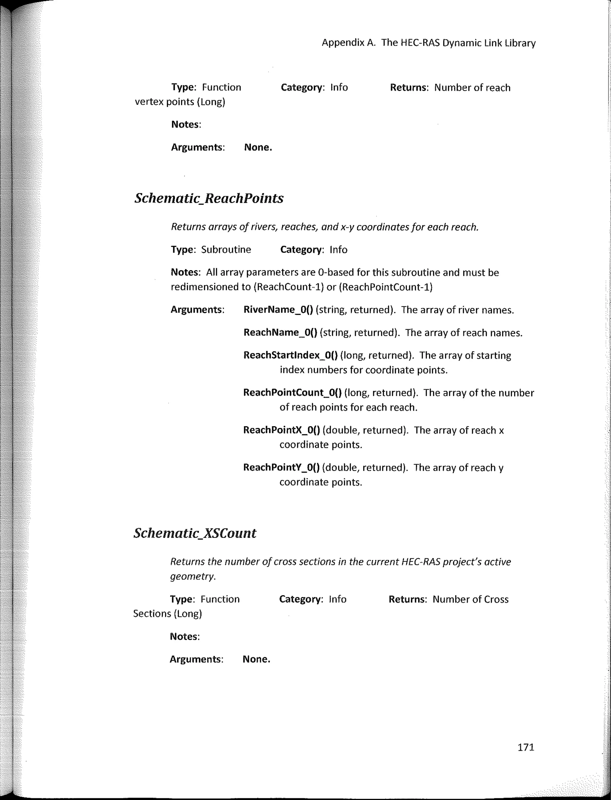Returns arrays of rivets, reaches, and x-y coordinates far each reach.
Schematic_ReachPoints
Schematic_XSCount
Returns: Number of reach
Appendix A. The HEC-RAS Dynamic Link Library
Category: lnfo
Category: lnfo
None.
RiverName_O() (string, returned). The array of river names.
ReachName_O() (string, returned). The array of reach names.
ReachPointY_O() (double, returned). The array of reach y
coordinate points.
ReachStartlndex_O() (long, returned). The array of starting
index numbers far coordinate points.
ReachPointX_O() (double, returned). The array of reach x
coordinate points.
ReachPointCount_O() (long, returned). The array of the number
of reach points far each reach.
Notes:
Arguments:
Notes: AII array parameters are 0-based far this subroutine and must be
redimensioned to (ReachCount-1) or (ReachPointCount-1)
Arguments:
Type: Subroutine
Returns the number of cross sections in the current HEC-RAS project's active
geometry.
Type: Function
vertex points (Long)
,J
•
Type: Function
Sections (Long)
Category: Jnfo Returns: Number of Cross
Notes:
Arguments: None.
171
 