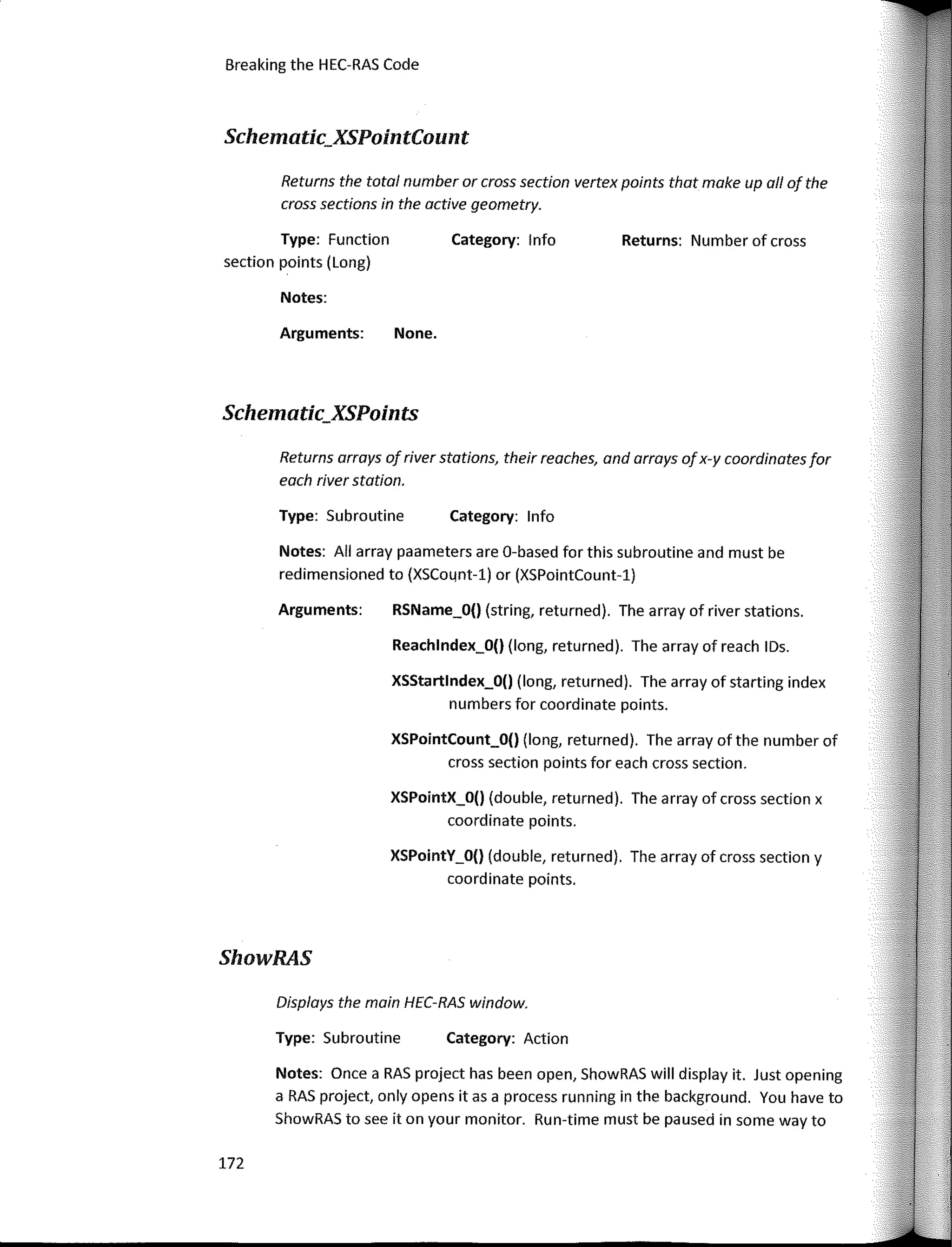 172
Displays the main HEC-RAS window.
Breaking the HEC-RAS Code
Returns: Number of cross
Category: lnfo
Category: lnfo
Category: Action
None.
XSStartlndex_O() (long, returned). The array of starting index
numbers for coordinate points.
RSName_O() (string, returned). The array of river stations.
Reachlndex_O() (long, returned). The array of reach IDs.
XSPointCount_O() (long, returned). The array of the number of
cross section points for each cross section.
XSPointY_O() (double, returned). The array of cross section y
coordinate points.
XSPointX_O() (double, returned). The array of cross section x
coordinate points.
Notes:
Arguments:
Type: Subroutine
Arguments:
Returns the total number or cross section vertex points thot moke upo// of the
cross sections in the active geometry.
Notes: AII array paameters are 0-based for this subroutine and must be
redimensioned to (XSC04nt-l) or (XSPointCount-1)
Returns arrays ofriver statians, their reaches, and arrays ofx-y coordinates for
each river station.
Type: Subroutine
Notes: Once a RAS project has been open, ShowRAS will display it. Just opening
a RAS project, only opens itas a process running in the background. You have to
ShowRAS to see it on your monitor. Run-time must be paused in sorne way to
Type: Function
section points (Long)
Schematic_XSPointCount
Schematic_XSPoints
ShowRAS
 