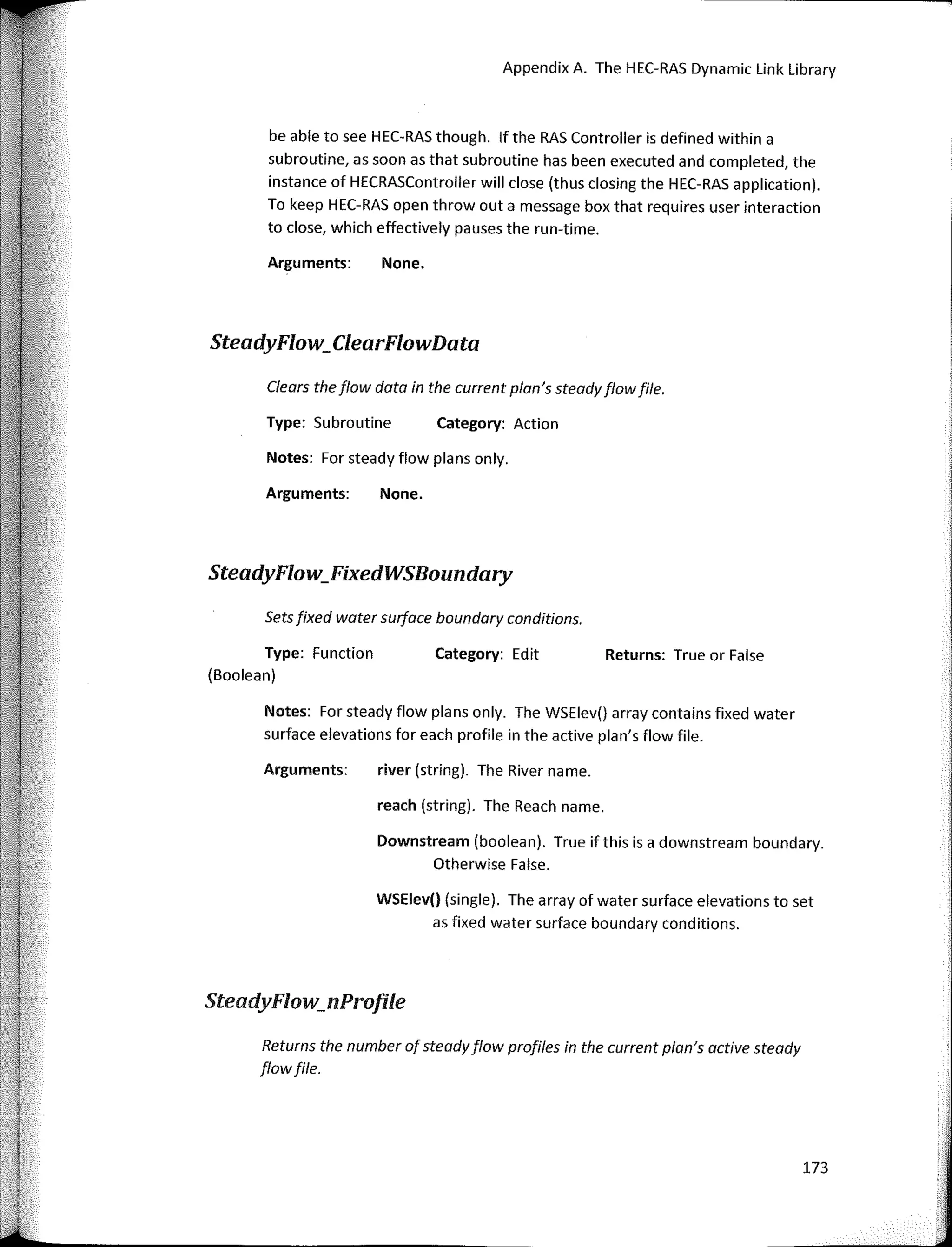 Notes: Far steady flow plans only.
Appendix A. The HEC-RAS Dynamic Link Library
Clears theflow data in the current ptan's steadyflowfile.
Returns: True or False
Category: Action
Category: Edit
None.
None.
river (string). The River name.
reach (string). The Reach name.
WSElev() (single). The array of water surface elevations to set
as fixed water surface boundary conditions.
Downstream (boolean). True if this is a downstream boundary.
Otherwise False.
Arguments:
Type: Subroutine
Arguments:
be able to see HEC-RAS though. lf the RAS Controller is defined within a
subroutine, as soon as that subroutine has been executed and completed, the
instance of HECRASController will clase (thus closing the HEC-RAS application).
To keep HEC-RAS open throw out a message box that requires user interaction
to clase, which effectively pauses the run-time.
Notes: Far steady flow plans only. The WSElev() array contains fixed water
surface elevations for each profile in the active plan's flow file.
Arguments:
SteadyFlow_ClearFlowData
Setsfixed water surface boundary conditions.
Type: Function
(Boolean)
SteadyFlow_FixedWSBoundary
SteadyFlow_nProfile
Returns the number of steadyflow profiles in the current plan's active steady
flowfile.
173
 