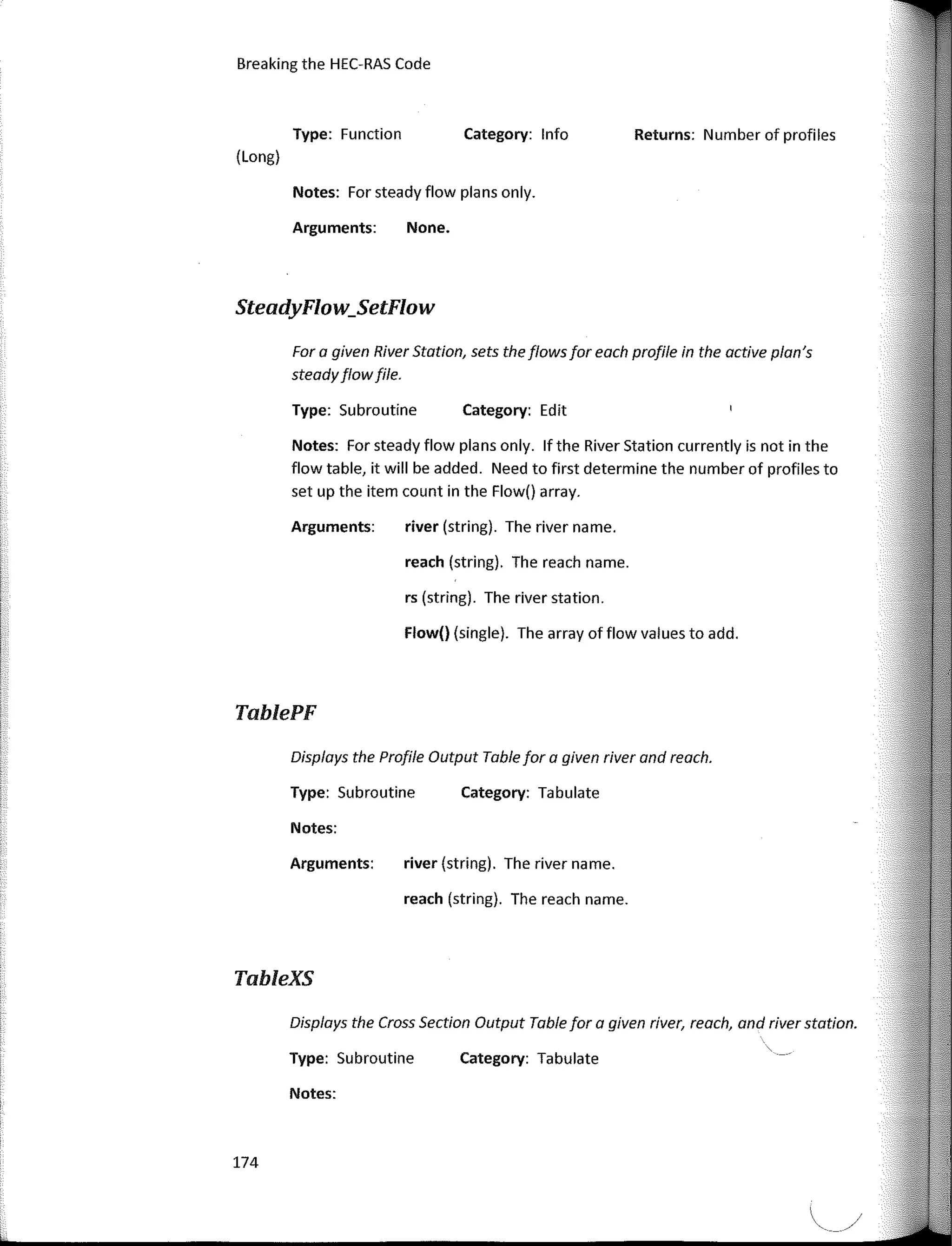 Displays the Profile Output Table far a given river and reach.
Displays the Cross Section Output Table far a given river, reach, and river statian.
Far a given River Statian, sets the flawsfar each profile in the active plan's
steadyflawfile.
Returns: Number of profiles
Category: lnfo
Category: Edit
Category: Tabulate
Category: Tabulate
None.
rs (string). The river station.
reach (string). The reach name.
river (string). The river name.
Flow() (single). The array of flow values to add.
river (string). The river name.
reach (string). The reach name.
Notes: Far steady flow plans only.
Arguments:
Type: Subroutine
Arguments:
Notes: Far steady flow plans only. lfthe River Station currently is not in the
flow table, it will be added. Need to first determine the number of profiles to
set up the item count in the Flow() array.
Arguments:
Type: Subroutine
Notes:
Type: Subroutine
Notes:
Type: Function
Breaking the HEC-RAS Code
(Long)
SteadyFlow_SetFlow
TablePF
TableXS
174
 