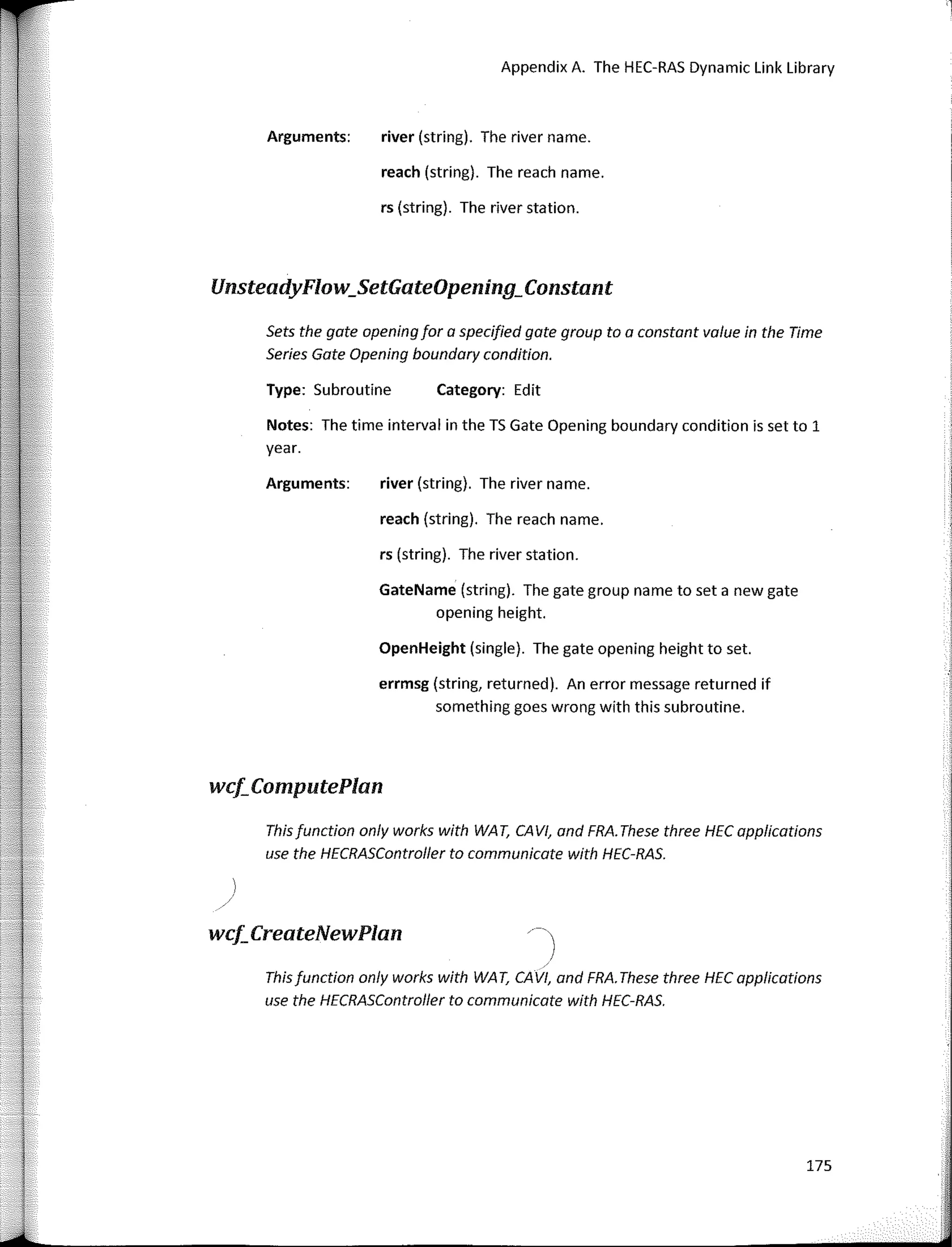 use the HECRASController to cammunicate with HEC-RAS.
175
UnsteadyFlow_SetGateOpening_Constant
Category: Edit
Appendix A. The HEC-RAS Dynamic Link Library
river (string). The river name.
reach (string). The reach name.
rs (string). The river station.
reach (string). The reach name.
river (string). The river name.
rs (string). The river station.
errmsg (string, returned). An error message returned if
something goes wrong with this subroutine.
GateName (string). The gate group name to set a new gate
opening height.
OpenHeight (single). The gate opening height to set.
Arguments:
Type: Subroutine
Arguments:
Notes: The time interval in the TS Gate Opening boundary condition is set to 1
year.
Sets the gate opening for a specified gate group to a canstant value in the Time
Series Gate Opening boundary candition.
This function anly warks with WA T, CAVI, and FRA. These three HEC applications
use the HECRASController to communicate with HEC-RAS.
/-�)
This function anly warks with WA T, CAVI, and FRA. These three HEC applications
wci.ComputePlan
wcf;CreateNewPlan
 