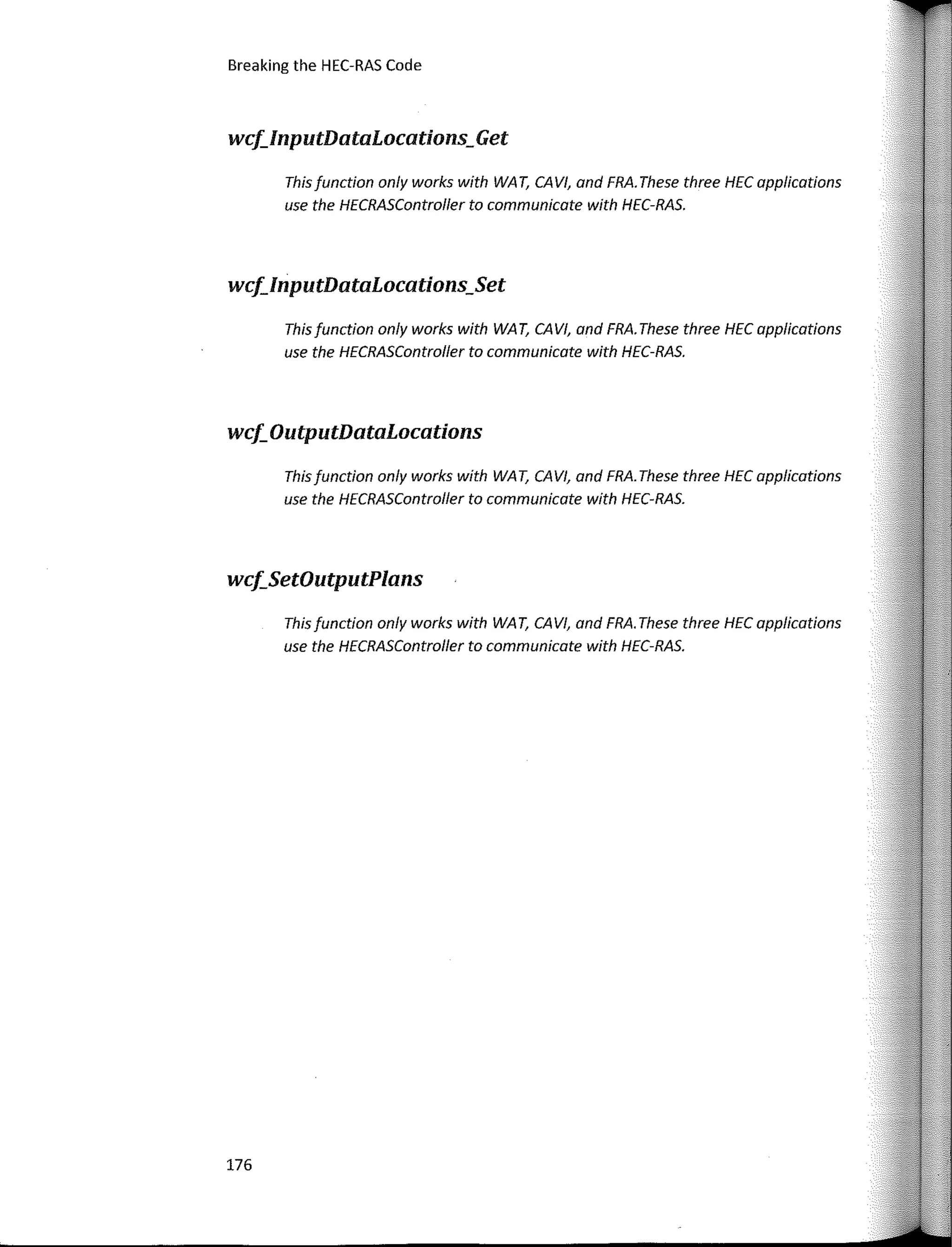 Breaking the HEC-RAS Code
wcf_InputDataLocations_Get
This function only works with WA T, CAVI, and FRA. These three HEC applications
use the HECRASController to communicate with HEC-RAS.
wcf_InputDataLocations_Set
This function only works with WA T, CAVI, and FRA. These three HEC applications
use the HECRASController to communicate with HEC-RAS.
wcf_OutputDataLocations
This function only works with WA T, CAVI, and FRA. These three HEC applicotions
use the HECRASController to communicate with HEC-RAS.
wcf_SetOutputPlans
This function only works with WA T, CAVI, and FRA. These three HEC applications
use the HECRASController to communicote with HEC-RAS.
176
 