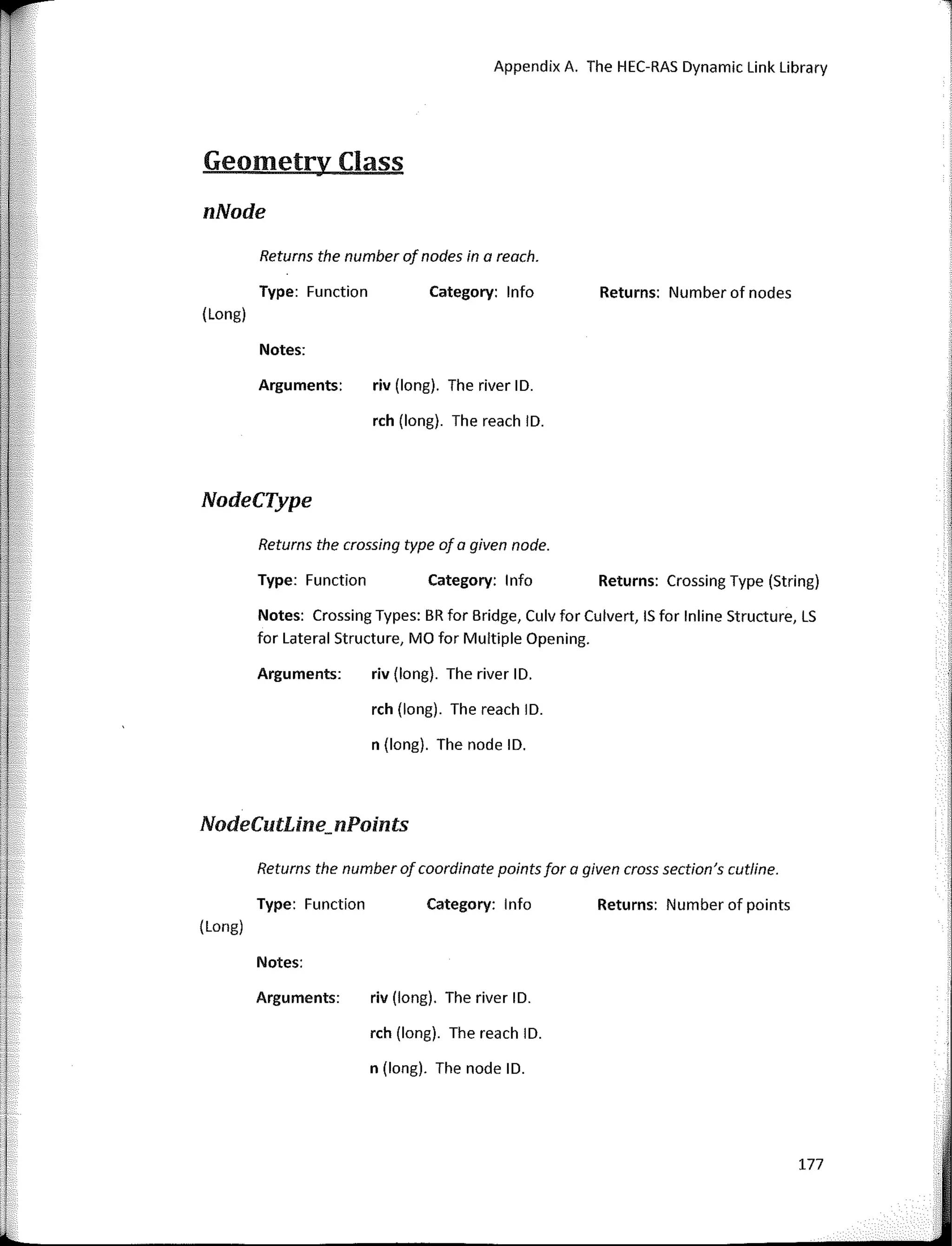 Appendix A. The HEC-RAS Dynamic Link Library
Geometry Class
nNode
Returns the number of nades in a reach.
l1
Type: Function
(Long)
Notes:
Arguments:
NodeCType
Category: lnfo
riv (long). The river ID.
rch (long). The reach ID.
Returns: Number of nodes
Returns the crossing type af a given nade.
Type: Function Category: 1 nfo Returns: Crossing Type (String)
Notes: Crossing Types: BR for Bridge, Culv for Culvert, IS for lnline Structure, LS
for Lateral Structure, MO for Multiple Opening.
Arguments: riv (long). The river ID.
rch (long). The reach ID.
n (long). The node ID.
NodeCutline_nPoints
Returns the number of coardinate paints far a given cross sectian's cutline.
(Long)
Type: Function
Notes:
Arguments:
Category: 1 nfo
riv (long). The river ID.
rch (long). The reach ID.
n (long). The node ID.
Returns: Number of points
177
 