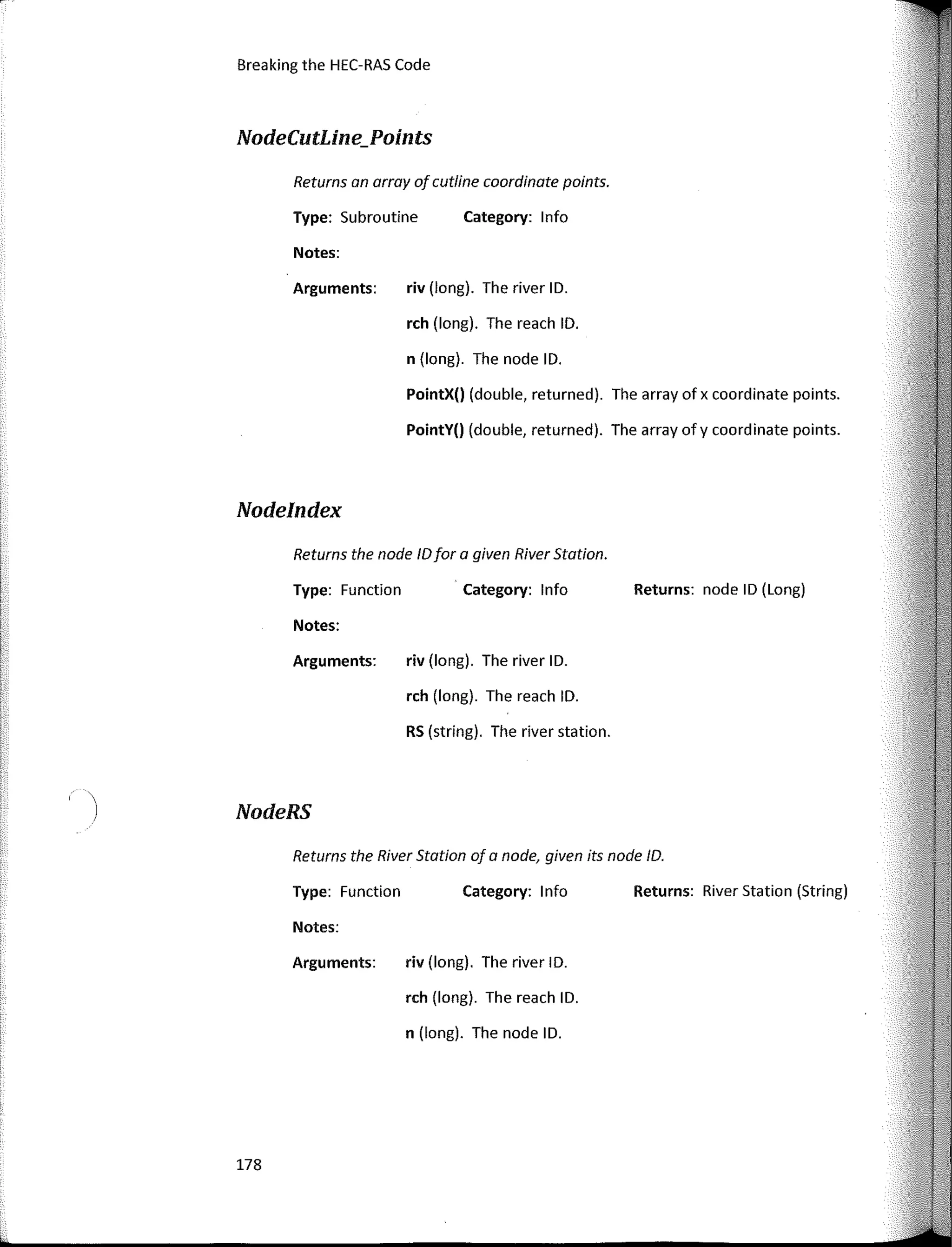 Breaking the HEC-RAS Code
NodeCutLine_Points
Returns an array afcutline coardinate points.
Type: Subroutine Category: lnfo
Notes:
riv (long). The river ID.
rch (long). The reach ID.
n (long). The node ID.
PointX() (double, returned). The array of x coordinate points.
PointY() (double, returned). The array ofy coordinate points.
riv (long). The river ID.
rch (long). The reach ID.
RS (string). The river station.
riv (long). The river ID.
rch (long). The reach ID.
n (long). The node ID.
Arguments:
Arguments:
Returns the nade IDfar a given River Station.
Type: Function Category: lnfo Returns: node ID (Long)
Notes:
Returns the River Statian af a nade, given its nade ID.
Type: Function Category: lnfo Returns: River Station (String)
Notes:
Arguments:
Nodelndex
NodeRS
178
 