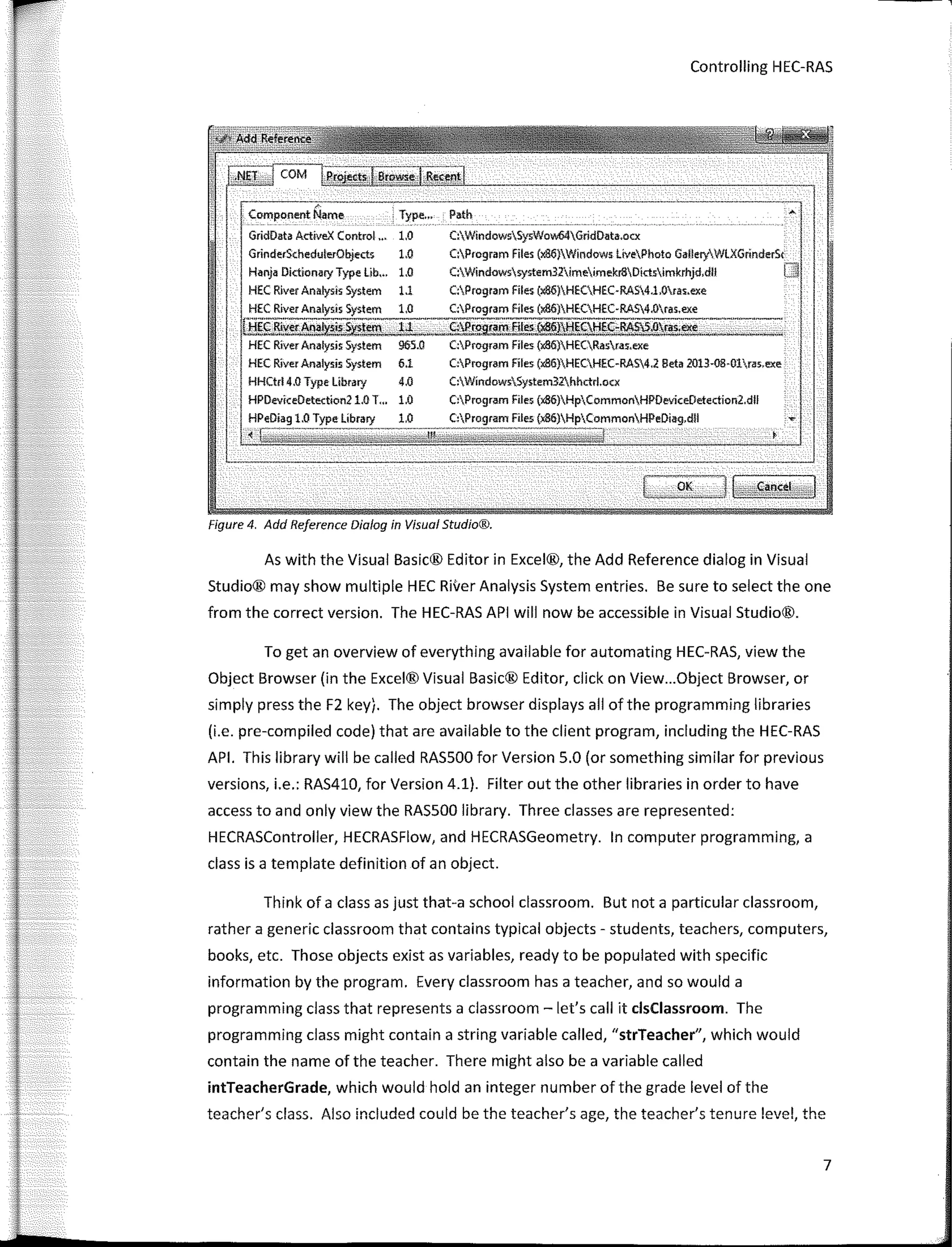 Controlling HEC-RAS
.----�;-·-------
Compo-nent Name
-----------,
. Type... Path
GridData ActiveX Control... 1.0
GrinderSchedulerObjects 1.0
Haoja Dictionary Type Lib... 1.0
HEC River Analys:ís System 1.1
C:WindowsSysVlow64GridData.ocx
C:Program Files (x86}Windows lívePhoto GalleryV/LXGrinderSc
C:Windows:sys:tem32imeimekr8Díctsimkrhjd,dll
C:Program Files (xa6)HECHEC·RAS4.1.0ras.exe
HEC River Analys:ís: System 1,0 C:Program Files (Jt86)HECHEC-RAS4.0ras.exe
U:!gfll����.§�lem-2d........_S:c}Pr295ilJ"-f!L�)lj!9.l;!�;-}lAS.S.Or�"�·
-�--·
-:::::...._-.
_
HEC Ríver Analys:is: System 965.Q C:Program Files (x86)HECRasras,exe
HEC Ríver Analys:is System 6.1
HHCtrl 4.0 Type library 4.0
HPDeviceDetection21,0 T,,. 1.0
1.0 Type líbrary 1.0
-..• - ----··-------------------
C:Program Files (x86)HECHEC-RAS4.2 Beta 2013·08·01ras,exe
C:WíndowsSystem32.hhctrl.ocx
C:Program Files (x86)HpCommonHPOeviceDetection2.dll
Files
Figure 4. Add Reference Dialog in Visual Studio®.
As with the Visual Basic® Editor in Excel®, the Add Reference dialog in Visual
Studio® may show multiple HEC River Analysis System entries. Be sure to select the one
from the corree! version. The HEC-RAS API will now be accessible in Visual Studio®.
To get an overview of everything available for automating HEC-RAS, view the
Object Browser (in the Excel® Visual Basic® Editor, click on View...Object Browser, or
simply press the F2 key). The object browser displays ali of the programming libraries
(i.e. pre-compiled code) that are available to the client program, including the HEC-RAS
API. This library will be called RASSOO for Version 5.0 (or something similar for previous
versions, i.e.: RAS410, for Version 4.1). Filter out the other libraries in order to have
access to and only view the RASSOO library. Three classes are represented:
HECRASController, HECRASFlow, and HECRASGeometry. In computer programming, a
class is a template definition of an object.
Think of a class as just that-a school classroom. But nota particular classroom,
rather a generic classroom that contains typical objects - students, teachers, computers,
books, etc. Those objects existas variables, ready to be populated with specific
information by the program. Every classroom has a teacher, and so would a
programming class that represents a classroom - let's call it clsClassroom. The
programming class might contain a string variable called, "strTeacher", which would
contain the name of the teacher. There might also be a variable called
intTeacherGrade, which would hold an integer number of the grade level of the
teacher's class. Also included could be the teacher's age, the teacher's tenure !evel, the
7
 