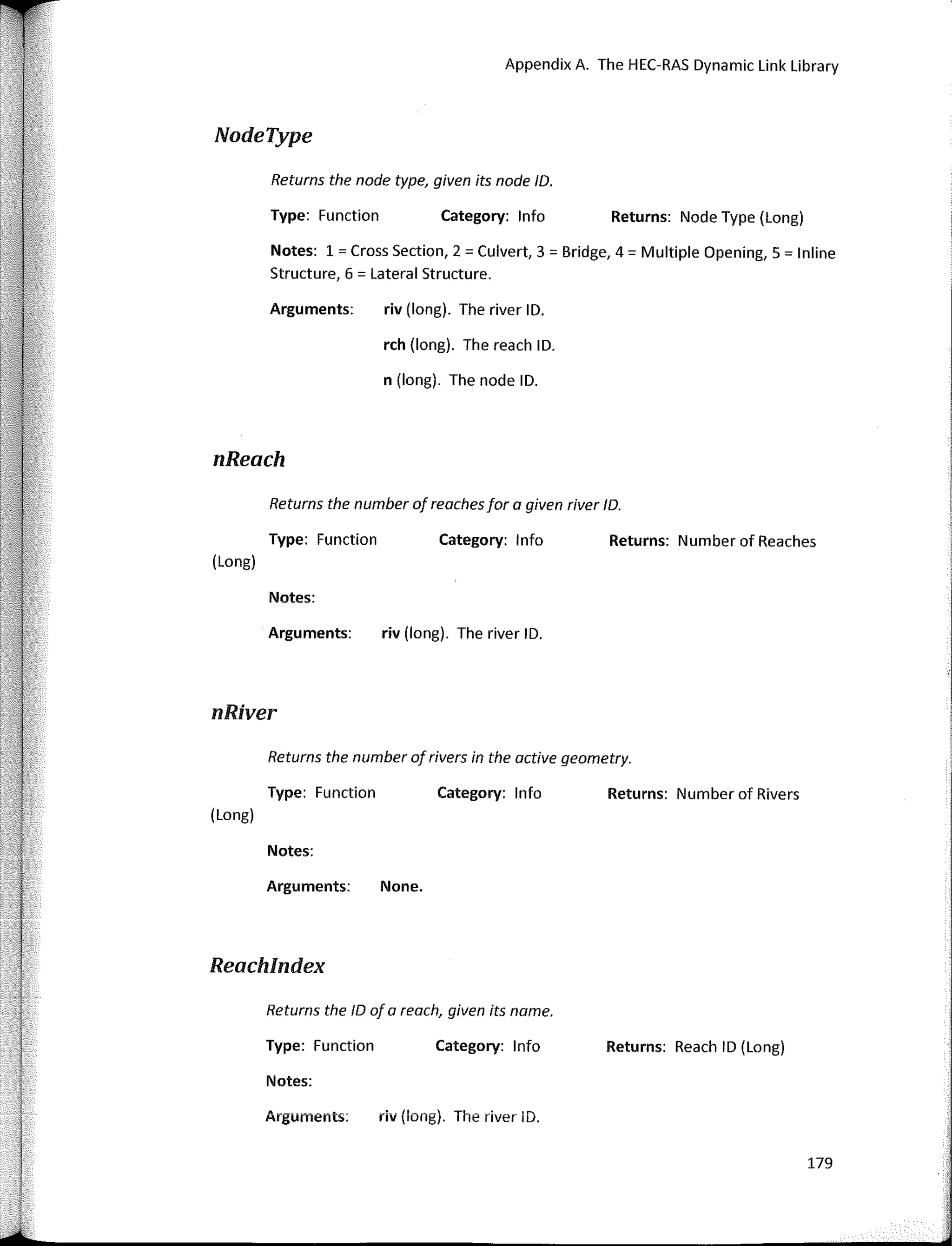 Returns the number of reochesfar a given river ID.
Returns the number ofrivers in the active geametry.
Appendix A. The HEC-RAS Dynamic Link Library
Returns: Node Type (Long)
Returns: Number of Reaches
Returns: Number of Rivers
Returns: Reach ID (Long)
Category: lnfo
Category: lnfo
Category: lnfo
Category: lnfo
riv (long). The river ID.
rch (long). The reach ID.
n (long). The node ID.
riv (long). The river ID.
None.
Returns the nade type, given its nade ID.
Type: Function
Arguments:
Type: Function
Arguments:
Notes:
Notes: 1 = Cross Section, 2 = Culvert, 3 = Bridge, 4 = Multiple Opening, 5 = lnline
Structure, 6 = Lateral Structure.
Type: Function
Arguments:
Notes:
Returns the ID of a reach, given its name.
Type: Function
Notes:
NodeType
nReach
(Long)
nRiver
(Long)
Reachlndex
Arguments: riv (long). The river ID.
179
 