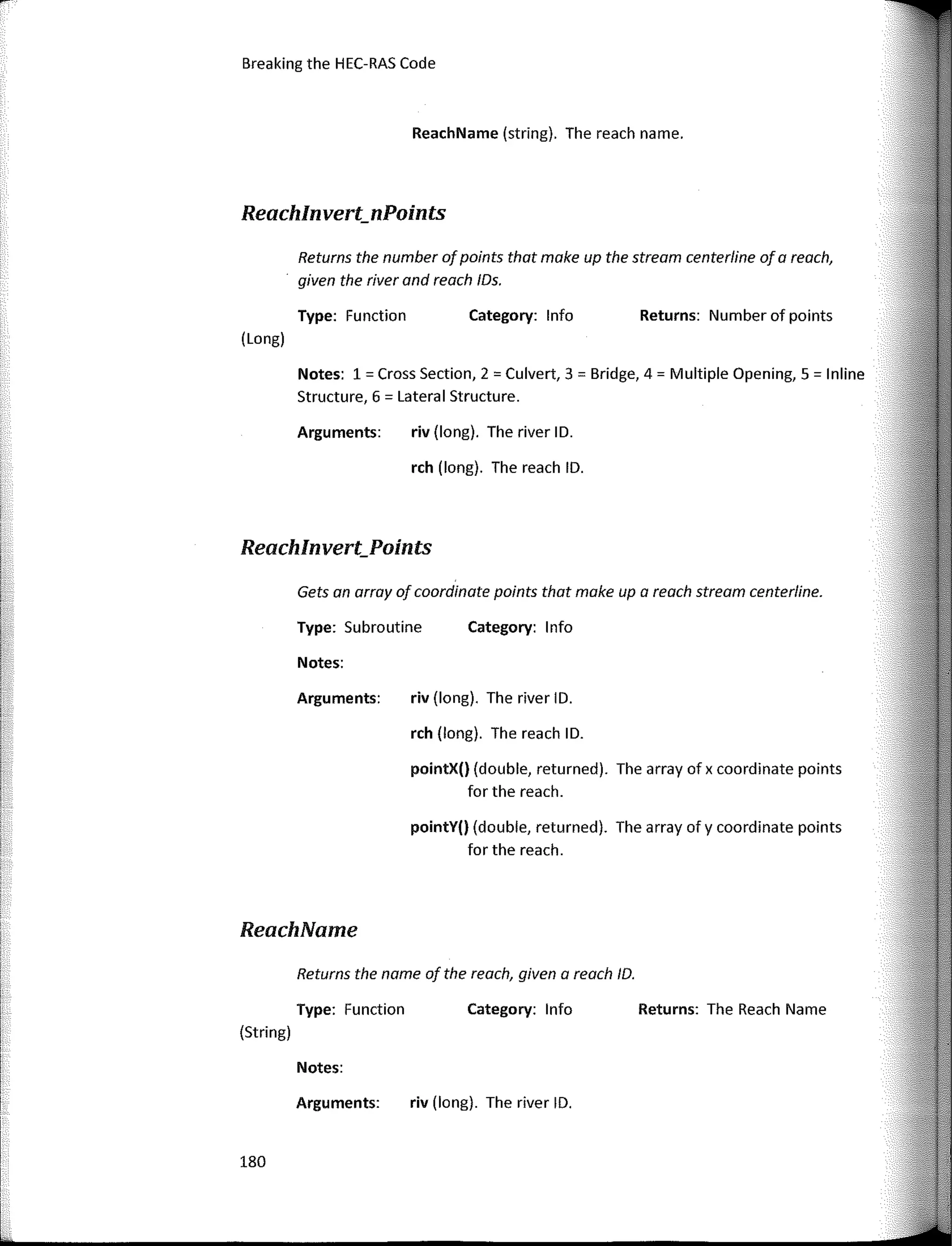 Breaking the HEC-RAS Code
Reachlnvert_Points
Reachlnvert_nPoints
Returns: Number of points
Returns: The Reach Name
Category: lnfo
Category: 1 nfo
Category: lnfo
rch (long). The reach ID.
riv (long). The river ID.
rch (long). The reach ID.
pointY() (double, returned). The array ofy coordinate points
for the reach.
pointX() (double, returned). The array of x coordinate points
for the reach.
riv (long). The river ID.
riv (long). The river ID.
Type: Function
Arguments:
Notes:
Returns the number ofpoints that make up the stream centerline of a reoch,
given the river and reach /Os.
Type: Subroutine
ReachName (string). The reach name.
Arguments:
Notes: 1 = Cross Section, 2 = Culvert, 3 = Bridge, 4 = Multiple Opening, 5 = lnline
Structure, 6 = Lateral Structure.
Returns the name of the reach, given a reach ID.
Gets an array of coordinate points that make upa reach stream centerline.
(Long)
Arguments:
Notes:
ReachName
Type: Function
(String)
180
1,.
1
1
r1
L
r
 