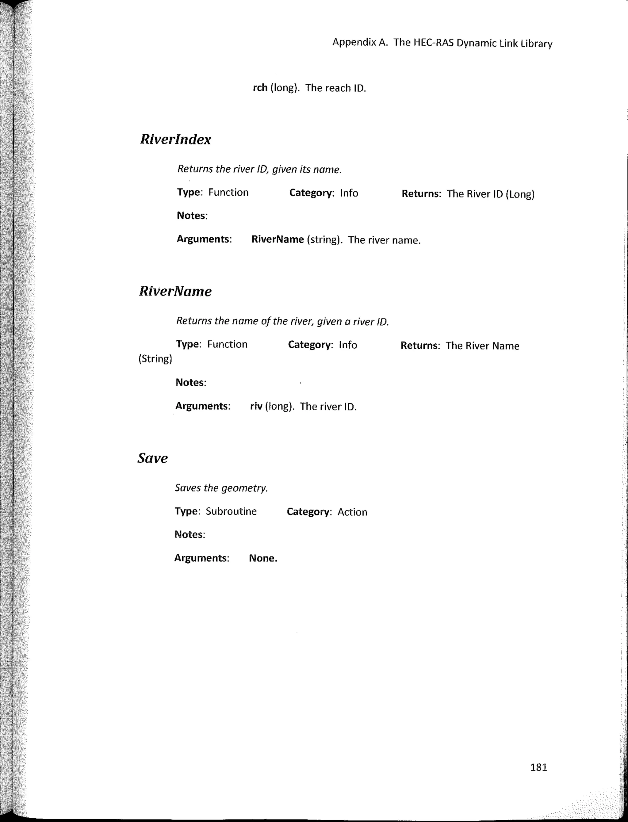Appendix A. The HEC-RAS Dynamic Link Library
rch (long). The reach ID.
Returns the name of the river, given a river ID.
Type: Function Category: lnfo Returns: The River Name
(String)
Riverlndex
Returns the river ID, given its name.
Type: Function Category: lnfo
Notes:
Returns: The River ID (Long)
Category: Action
RiverName (string). The river name.
riv (long). The river ID.
None.
Arguments:
Notes:
Arguments:
Saves the geometry.
Type: Subroutine
Notes:
Arguments:
RiverName
Save
181
 