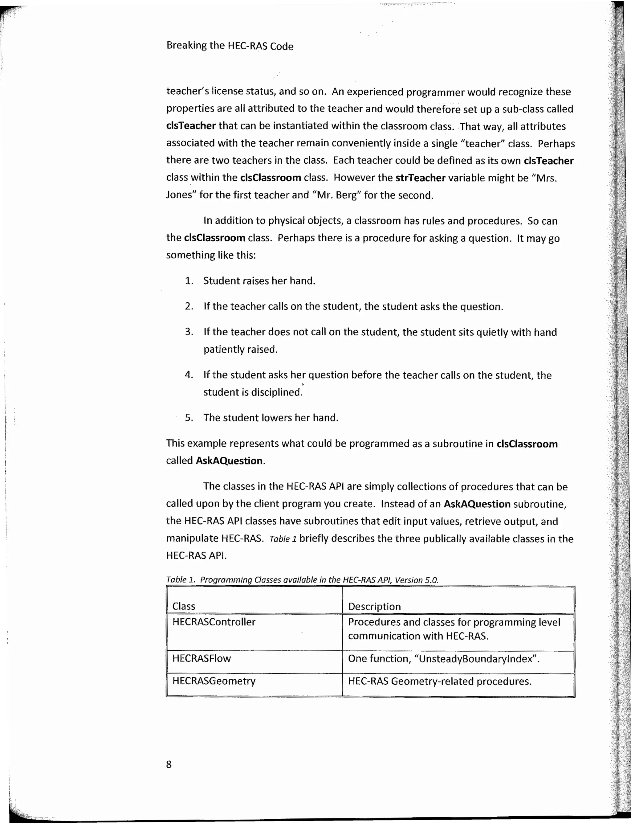 ·�·-····-·--
Breaking the HEC-RAS Code
teacher's license status, and so on. An experienced programmer would recognize these
properties are ali attributed to the teacher and would therefore set upa sub-class calied
clsTeacher that can be instantiated within the classroom class. That way, ali attributes
associated with the teacher remain conveniently inside a single "teacher" class. Perhaps
there are two teachers in the class. Each teacher could be defined as its own clsTeacher
class within the clsClassroom class. However the strTeacher variable might be "Mrs.
Jones" for the first teacher and "Mr. Berg" for the second.
In addition to physical objects, a classroom has rules and procedures. So can
the clsClassroom class. Perhaps there is a procedure for asking a question. lt may go
something like this:
l. Student raises her hand.
2. lf the teacher calis on the student, the student asks the question.
3. lf the teacher does not call on the student, the student sits quietly with hand
patiently raised.
4. lfthe student asks her question before the teacher calis on the student, the
student is disciplined.
S. The student lowers her hand.
This example represents what could be programmed as a subroutine in clsClassroom
calied AskAQuestion.
The classes in the HEC-RAS API are simply collections of procedures that can be
called upan by the client program you create. lnstead of an AskAQuestion subroutine, ; ·•
the HEC-RAS API classes have subroutines that edit input values, retrieve output, and
manipulate HEC-RAS. Table 1 briefly describes the three publically available classes in the
HEC-RAS API.
..
Class Description
HECRASControlier Procedures and classes for programming level
communication with HEC-RAS.
HECRASFlow One function, "UnsteadyBoundarylndex".
HECRASGeometry HEC-RAS Geometry-related procedures.
Table 1 Programming Classes available in the HEC-RAS API Version 5 O
8
 